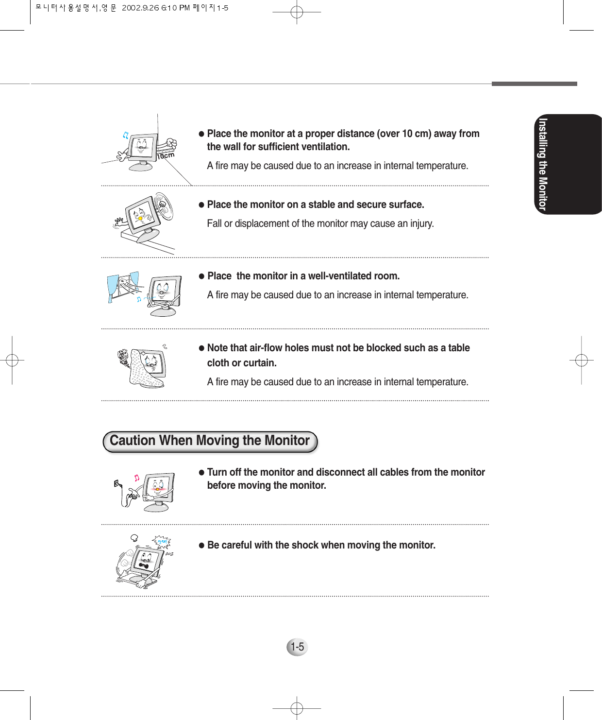 Installing the Monitor1-5●Place  the monitor in a well-ventilated room.A fire may be caused due to an increase in internal temperature.●Note that air-flow holes must not be blocked such as a tablecloth or curtain.A fire may be caused due to an increase in internal temperature.●Turn off the monitor and disconnect all cables from the monitorbefore moving the monitor.●Be careful with the shock when moving the monitor.●Place the monitor at a proper distance (over 10 cm) away fromthe wall for sufficient ventilation.A fire may be caused due to an increase in internal temperature.●Place the monitor on a stable and secure surface.Fall or displacement of the monitor may cause an injury.Caution When Moving the Monitor