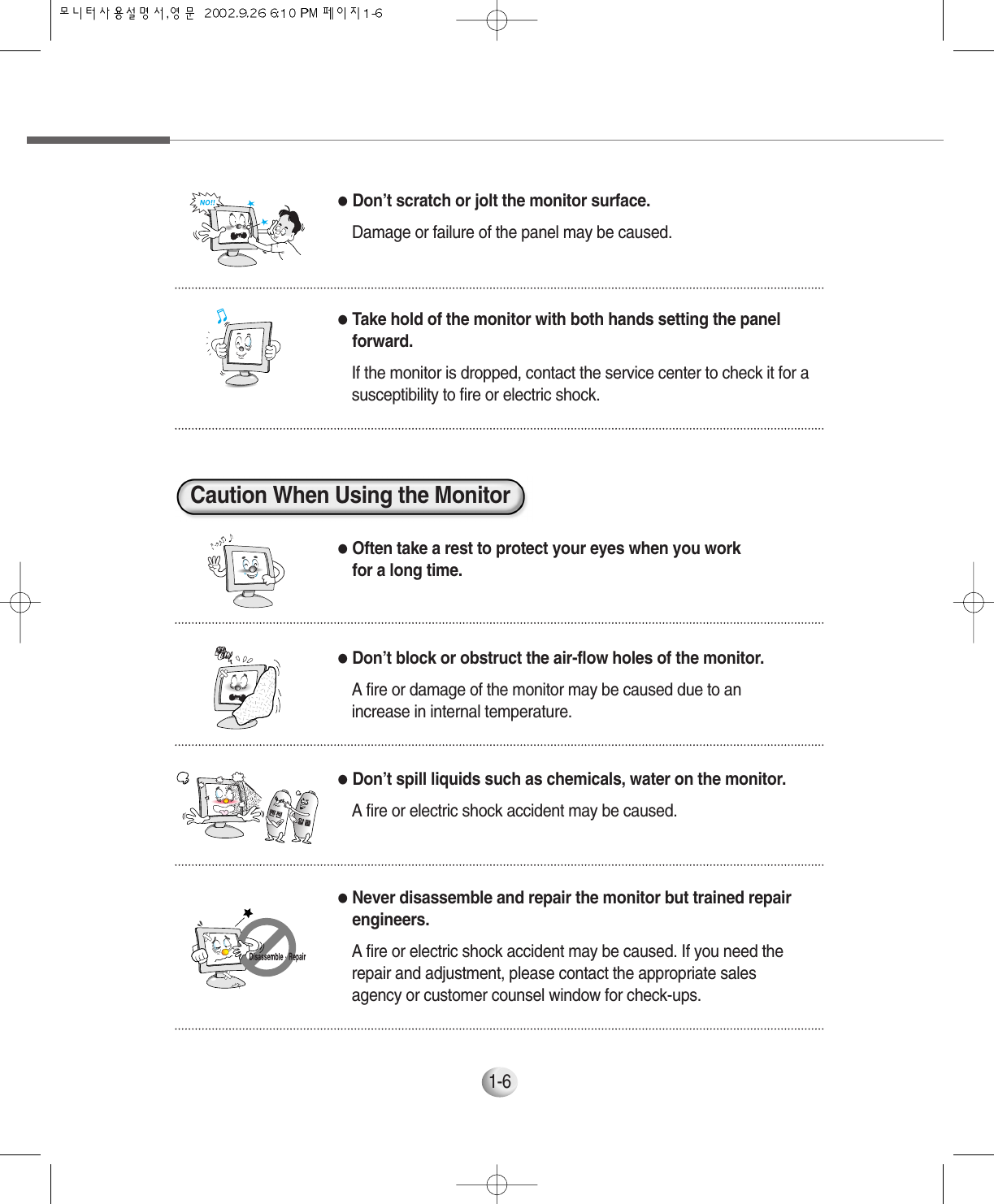 1-6●Don’t scratch or jolt the monitor surface.Damage or failure of the panel may be caused.●Often take a rest to protect your eyes when you workfor a long time.●Don’t block or obstruct the air-flow holes of the monitor.A fire or damage of the monitor may be caused due to anincrease in internal temperature.●Don’t spill liquids such as chemicals, water on the monitor.A fire or electric shock accident may be caused.●Never disassemble and repair the monitor but trained repairengineers. A fire or electric shock accident may be caused. If you need therepair and adjustment, please contact the appropriate salesagency or customer counsel window for check-ups.●Take hold of the monitor with both hands setting the panelforward.If the monitor is dropped, contact the service center to check it for asusceptibility to fire or electric shock.Caution When Using the Monitor