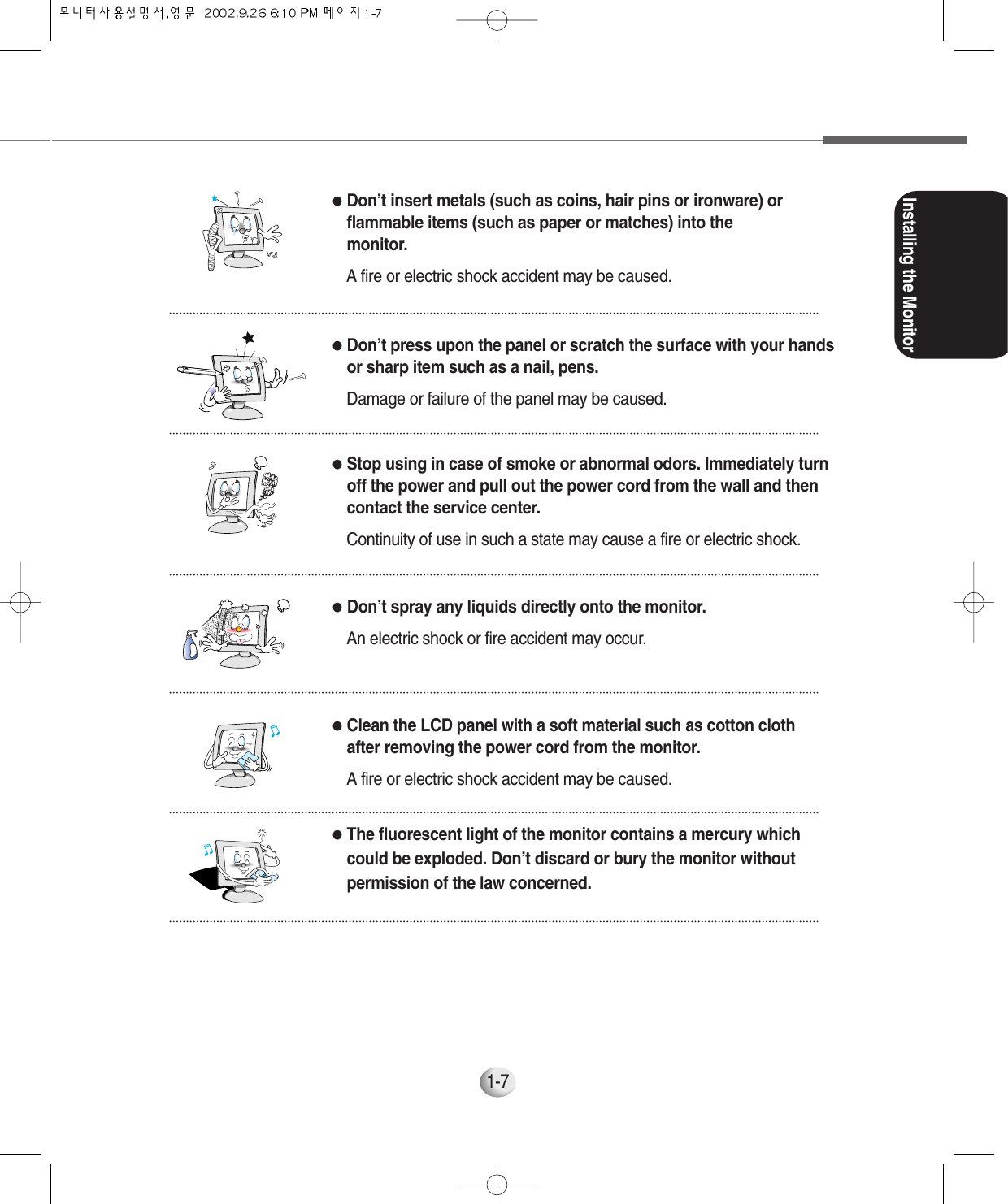 Installing the Monitor1-7●Don’t insert metals (such as coins, hair pins or ironware) orflammable items (such as paper or matches) into themonitor.A fire or electric shock accident may be caused.●Stop using in case of smoke or abnormal odors. Immediately turnoff the power and pull out the power cord from the wall and thencontact the service center.Continuity of use in such a state may cause a fire or electric shock.●Don’t spray any liquids directly onto the monitor.An electric shock or fire accident may occur.●Clean the LCD panel with a soft material such as cotton clothafter removing the power cord from the monitor.A fire or electric shock accident may be caused.●The fluorescent light of the monitor contains a mercury whichcould be exploded. Don’t discard or bury the monitor withoutpermission of the law concerned.●Don’t press upon the panel or scratch the surface with your handsor sharp item such as a nail, pens.Damage or failure of the panel may be caused.