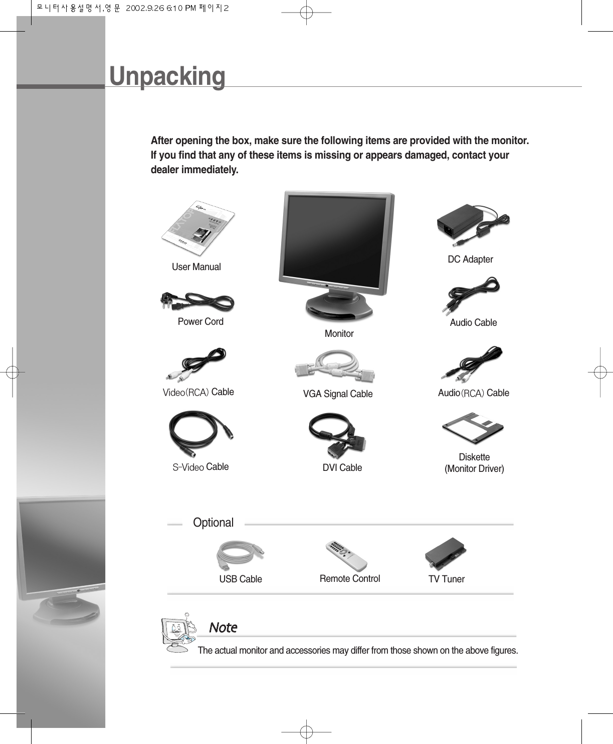 UnpackingAfter opening the box, make sure the following items are provided with the monitor.If you find that any of these items is missing or appears damaged, contact yourdealer immediately.OptionalDVI CablePower CordDC AdapterUser ManualVGA Signal CableMonitorAudio CableAudio(RCA) CableVideo(RCA) CableS-Video CableDiskette(Monitor Driver)The actual monitor and accessories may differ from those shown on the above figures.NNootteeUSB Cable Remote Control TV Tuner