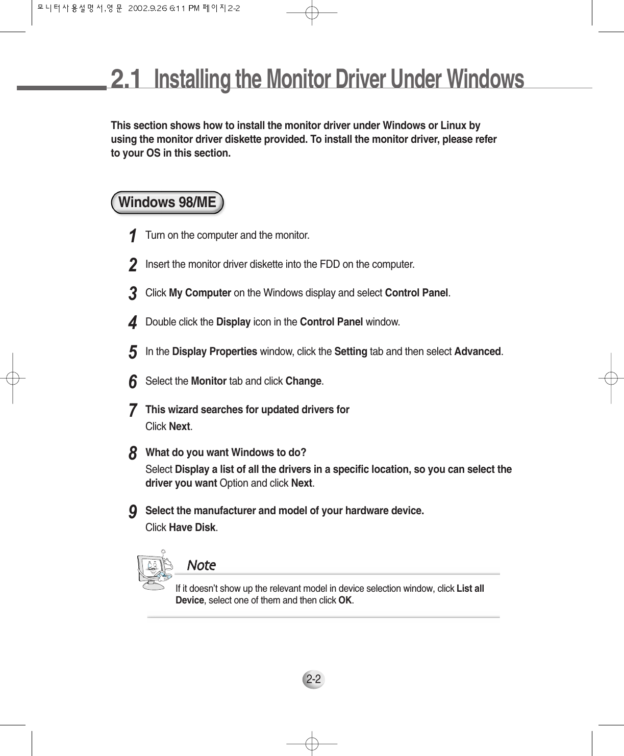 2.1  Installing the Monitor Driver Under Windows 2-2Windows 98/METhis section shows how to install the monitor driver under Windows or Linux byusing the monitor driver diskette provided. To install the monitor driver, please referto your OS in this section.Turn on the computer and the monitor.1Insert the monitor driver diskette into the FDD on the computer.2Click My Computer on the Windows display and select Control Panel.3Double click the Display icon in the Control Panel window.4In the Display Properties window, click the Setting tab and then select Advanced.5Select the Monitor tab and click Change.6This wizard searches for updated drivers forClick Next.7What do you want Windows to do? Select Display a list of all the drivers in a specific location, so you can select thedriver you want Option and click Next.8Select the manufacturer and model of your hardware device. Click Have Disk.9If it doesn’t show up the relevant model in device selection window, click List allDevice, select one of them and then click OK. NNoottee