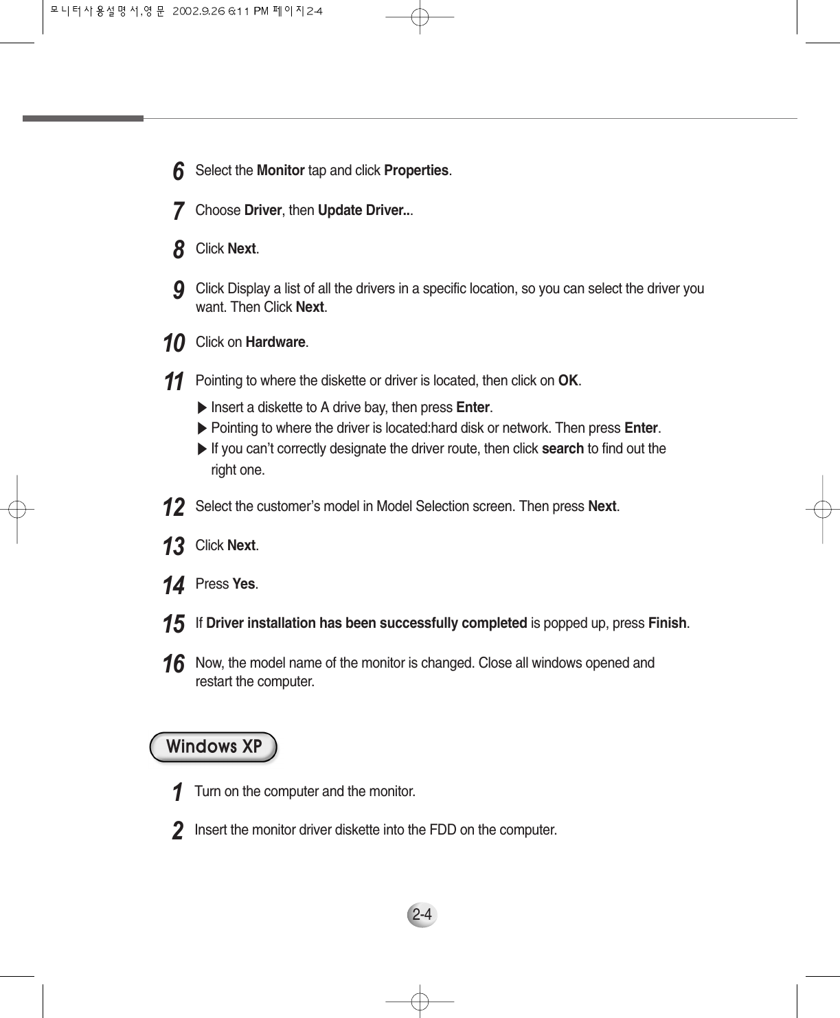 2-4Pointing to where the diskette or driver is located, then click on OK.▶Insert a diskette to A drive bay, then press Enter.▶Pointing to where the driver is located:hard disk or network. Then press Enter.▶If you can’t correctly designate the driver route, then click search to find out theright one.11Select the customer’s model in Model Selection screen. Then press Next.12Click Next.13Press Yes.14If Driver installation has been successfully completed is popped up, press Finish.15Now, the model name of the monitor is changed. Close all windows opened andrestart the computer.16Click Next.8Click Display a list of all the drivers in a specific location, so you can select the driver youwant. Then Click Next.9Click on Hardware.10Windows XPTurn on the computer and the monitor.1Insert the monitor driver diskette into the FDD on the computer.2Select the Monitor tap and click Properties.6Choose Driver, then Update Driver...7