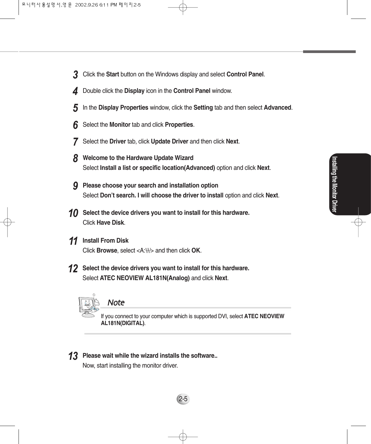 Installing the Monitor Driver2-5In the Display Properties window, click the Setting tab and then select Advanced.5Select the Monitor tab and click Properties.6Select the Driver tab, click Update Driver and then click Next.7Welcome to the Hardware Update WizardSelect Install a list or specific location(Advanced) option and click Next.8Please choose your search and installation optionSelect Don’t search. I will choose the driver to install option and click Next.9Please wait while the wizard installs the software..Now, start installing the monitor driver.13Select the device drivers you want to install for this hardware.Select ATEC NEOVIEW AL181N(Analog) and click Next.12If you connect to your computer which is supported DVI, select ATEC NEOVIEWAL181N(DIGITAL).NNootteeInstall From DiskClick Browse, select &lt;A:￦&gt; and then click OK.11Select the device drivers you want to install for this hardware.Click Have Disk.10Click the Start button on the Windows display and select Control Panel.3Double click the Display icon in the Control Panel window.4
