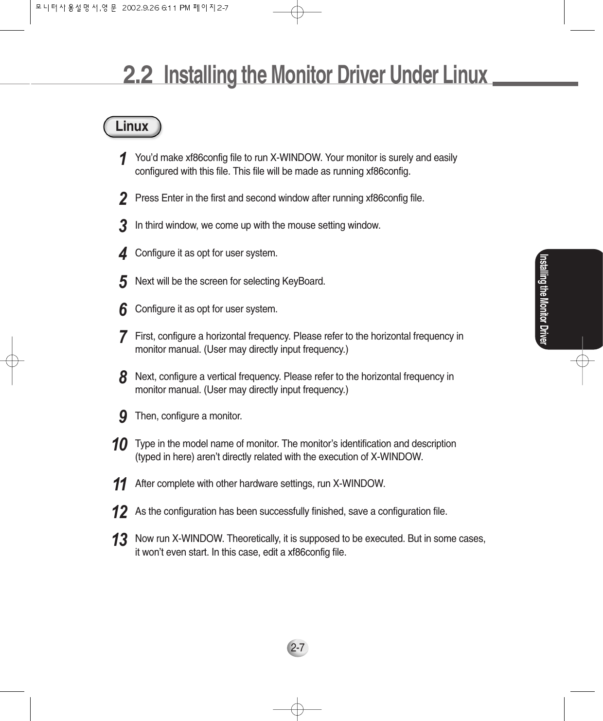 2.2  Installing the Monitor Driver Under LinuxInstalling the Monitor Driver2-7LinuxYou’d make xf86config file to run X-WINDOW. Your monitor is surely and easilyconfigured with this file. This file will be made as running xf86config.1Press Enter in the first and second window after running xf86config file.2In third window, we come up with the mouse setting window.3Configure it as opt for user system.4Next will be the screen for selecting KeyBoard.5Configure it as opt for user system.6First, configure a horizontal frequency. Please refer to the horizontal frequency inmonitor manual. (User may directly input frequency.)7Next, configure a vertical frequency. Please refer to the horizontal frequency inmonitor manual. (User may directly input frequency.)8Then, configure a monitor.9Type in the model name of monitor. The monitor’s identification and description(typed in here) aren’t directly related with the execution of X-WINDOW.10After complete with other hardware settings, run X-WINDOW.11As the configuration has been successfully finished, save a configuration file.12Now run X-WINDOW. Theoretically, it is supposed to be executed. But in some cases,it won’t even start. In this case, edit a xf86config file.13