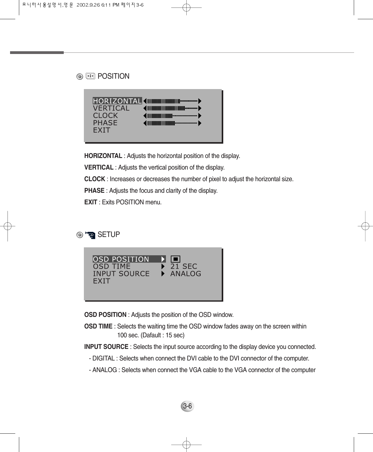 3-6OSD POSITION : Adjusts the position of the OSD window.OSD TIME : Selects the waiting time the OSD window fades away on the screen within 100 sec. (Dafault : 15 sec)  INPUT SOURCE : Selects the input source according to the display device you connected.- DIGITAL : Selects when connect the DVI cable to the DVI connector of the computer.- ANALOG : Selects when connect the VGA cable to the VGA connector of the computerSETUPHORIZONTAL : Adjusts the horizontal position of the display.VERTICAL : Adjusts the vertical position of the display.CLOCK : Increases or decreases the number of pixel to adjust the horizontal size.PHASE : Adjusts the focus and clarity of the display.EXIT : Exits POSITION menu.POSITION
