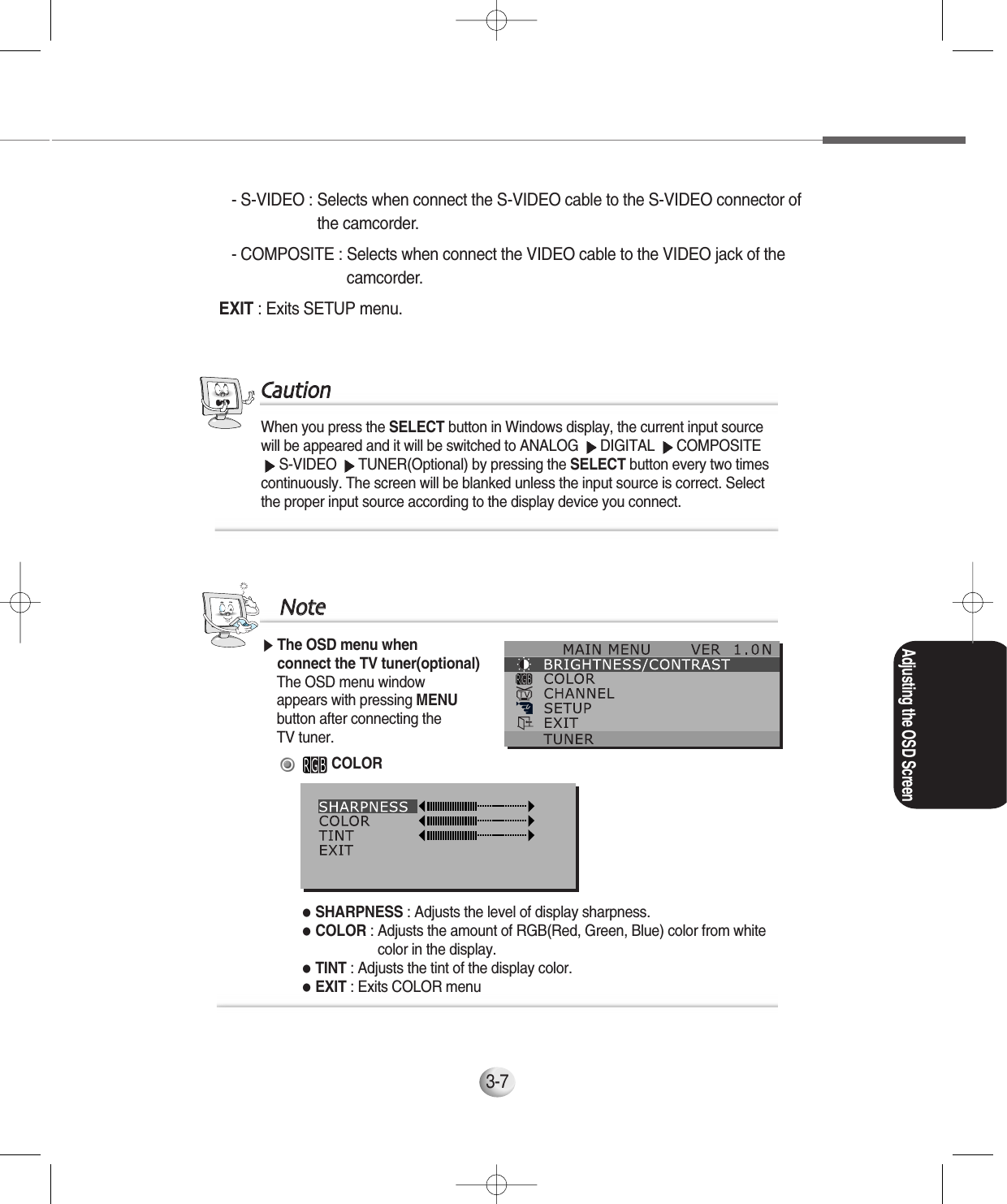 3-7- S-VIDEO : Selects when connect the S-VIDEO cable to the S-VIDEO connector of the camcorder.- COMPOSITE : Selects when connect the VIDEO cable to the VIDEO jack of thecamcorder.EXIT : Exits SETUP menu.When you press the SELECT button in Windows display, the current input sourcewill be appeared and it will be switched to ANALOG  DIGITAL  COMPOSITES-VIDEO  TUNER(Optional) by pressing the SELECT button every two timescontinuously. The screen will be blanked unless the input source is correct. Selectthe proper input source according to the display device you connect.CCaauuttiioonn▶The OSD menu when connect the TV tuner(optional)The OSD menu window appears with pressing MENU button after connecting the TV tuner.COLOR●SHARPNESS : Adjusts the level of display sharpness.●COLOR : Adjusts the amount of RGB(Red, Green, Blue) color from whitecolor in the display. ●TINT : Adjusts the tint of the display color.●EXIT : Exits COLOR menuNNootteeAdjusting the OSD Screen