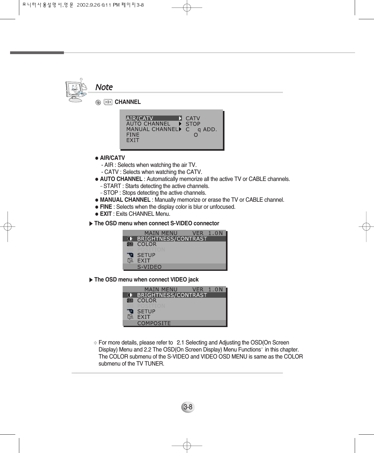 3-8CHANNEL●AIR/CATV- AIR : Selects when watching the air TV.- CATV : Selects when watching the CATV.●AUTO CHANNEL : Automatically memorize all the active TV or CABLE channels.- START : Starts detecting the active channels.- STOP : Stops detecting the active channels.●MANUAL CHANNEL : Manually memorize or erase the TV or CABLE channel.●FINE : Selects when the display color is blur or unfocused.●EXIT : Exits CHANNEL Menu.▶The OSD menu when connect S-VIDEO connector▶The OSD menu when connect VIDEO jack※For more details, please refer to  2.1 Selecting and Adjusting the OSD(On ScreenDisplay) Menu and 2.2 The OSD(On Screen Display) Menu Functions in this chapter.The COLOR submenu of the S-VIDEO and VIDEO OSD MENU is same as the COLORsubmenu of the TV TUNER.NNoottee