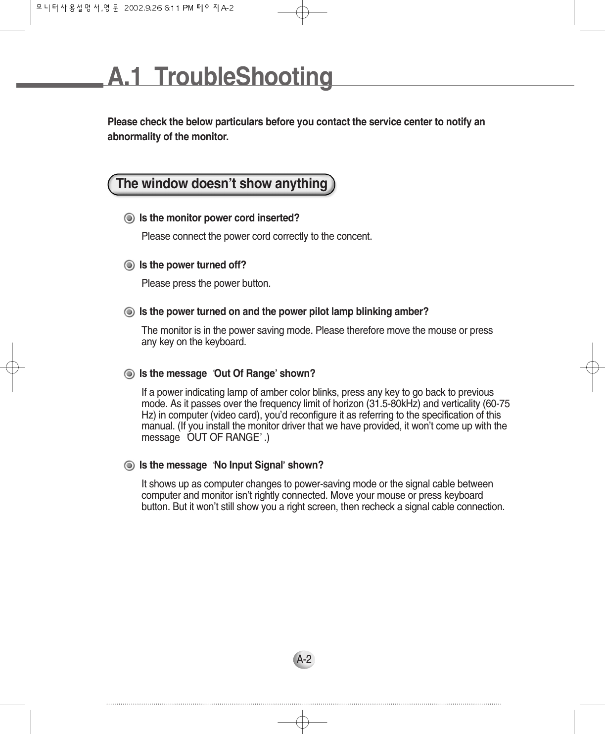 A.1  TroubleShootingA-2Please check the below particulars before you contact the service center to notify anabnormality of the monitor.The window doesn’t show anythingIs the monitor power cord inserted?Please connect the power cord correctly to the concent.Is the power turned off?Please press the power button.Is the power turned on and the power pilot lamp blinking amber?The monitor is in the power saving mode. Please therefore move the mouse or pressany key on the keyboard.Is the message  Out Of Range shown?If a power indicating lamp of amber color blinks, press any key to go back to previousmode. As it passes over the frequency limit of horizon (31.5-80kHz) and verticality (60-75Hz) in computer (video card), you’d reconfigure it as referring to the specification of thismanual. (If you install the monitor driver that we have provided, it won’t come up with themessage  OUT OF RANGE .)Is the message  No Input Signal shown?It shows up as computer changes to power-saving mode or the signal cable betweencomputer and monitor isn’t rightly connected. Move your mouse or press keyboardbutton. But it won’t still show you a right screen, then recheck a signal cable connection.