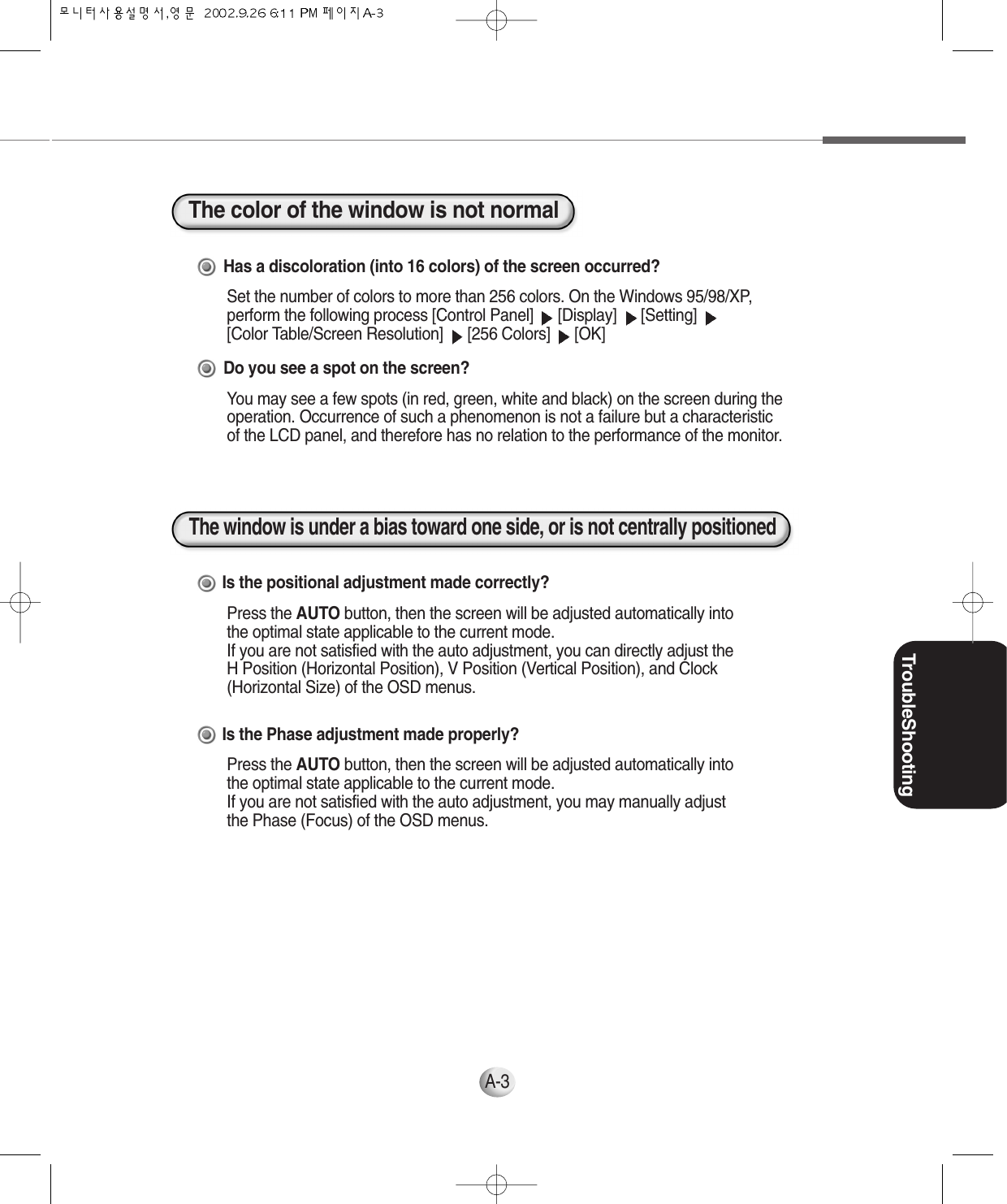 TroubleShootingA-3Has a discoloration (into 16 colors) of the screen occurred?Set the number of colors to more than 256 colors. On the Windows 95/98/XP,perform the following process [Control Panel]  [Display]  [Setting] [Color Table/Screen Resolution]  [256 Colors]  [OK]Do you see a spot on the screen?You may see a few spots (in red, green, white and black) on the screen during theoperation. Occurrence of such a phenomenon is not a failure but a characteristicof the LCD panel, and therefore has no relation to the performance of the monitor.Is the positional adjustment made correctly?Press the AUTO button, then the screen will be adjusted automatically intothe optimal state applicable to the current mode.If you are not satisfied with the auto adjustment, you can directly adjust the H Position (Horizontal Position), V Position (Vertical Position), and Clock(Horizontal Size) of the OSD menus.Is the Phase adjustment made properly?Press the AUTO button, then the screen will be adjusted automatically intothe optimal state applicable to the current mode.If you are not satisfied with the auto adjustment, you may manually adjustthe Phase (Focus) of the OSD menus.The color of the window is not normalThe window is under a bias toward one side, or is not centrally positioned