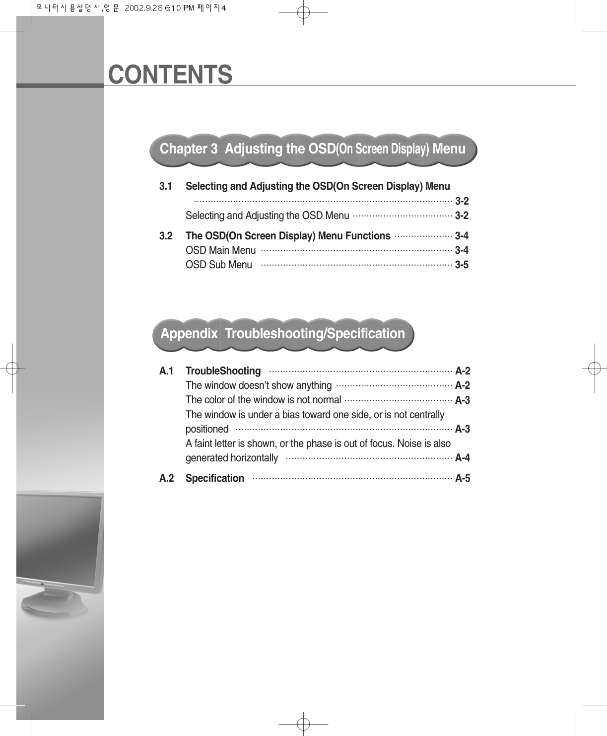 CONTENTSChapter 3  Adjusting the OSD(On Screen Display)MenuA.1 TroubleShooting ………………………………………………………… A-2The window doesn’t show anything …………………………………… A-2The color of the window is not normal ………………………………… A-3The window is under a bias toward one side, or is not centrally positioned …………………………………………………………………… A-3A faint letter is shown, or the phase is out of focus. Noise is also generated horizontally …………………………………………………… A-4A.2 Specification ……………………………………………………………… A-5Appendix  Troubleshooting/Specification3.1 Selecting and Adjusting the OSD(On Screen Display) Menu………………………………………………………………………………… 3-2Selecting and Adjusting the OSD Menu ……………………………… 3-23.2 The OSD(On Screen Display) Menu Functions ………………… 3-4OSD Main Menu …………………………………………………………… 3-4OSD Sub Menu …………………………………………………………… 3-5