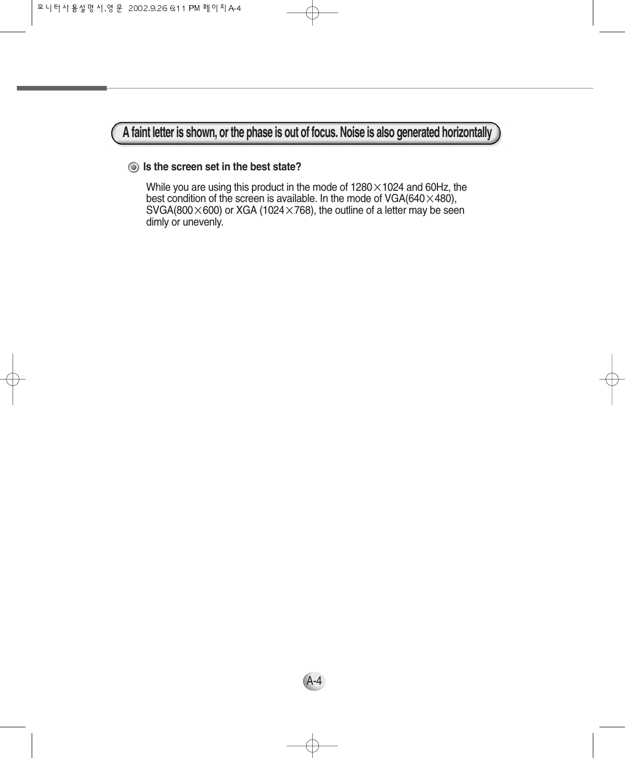 A-4Is the screen set in the best state?While you are using this product in the mode of 1280×1024 and 60Hz, thebest condition of the screen is available. In the mode of VGA(640×480),SVGA(800×600) or XGA (1024×768), the outline of a letter may be seendimly or unevenly.A faint letter is shown, or the phase is out of focus. Noise is also generated horizontally