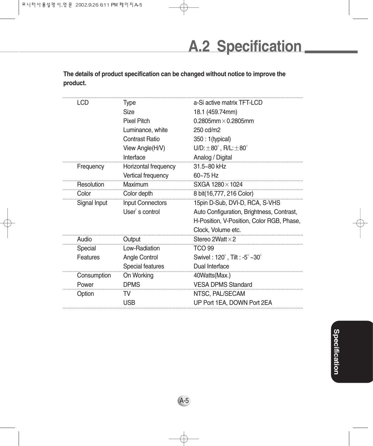 A.2  SpecificationSpecificationA-5The details of product specification can be changed without notice to improve theproduct.LCD Type a-Si active matrix TFT-LCDSize 18.1 (459.74mm)Pixel Pitch 0.2805mm×0.2805mmLuminance, white 250 cd/m2Contrast Ratio 350 : 1(typical)View Angle(H/V) U/D:±80°, R/L:±80°Interface Analog / DigitalFrequency Horizontal frequency 31.5~80 kHzVertical frequency 60~75 HzResolution Maximum SXGA 1280×1024Color Color depth 8 bit(16,777, 216 Color)Signal Input Input Connectors 15pin D-Sub, DVI-D, RCA, S-VHSUser’s control Auto Configuration, Brightness, Contrast, H-Position, V-Position, Color RGB, Phase,Clock, Volume etc.Audio Output Stereo 2Watt×2Special Low-Radiation TCO 99Features Angle Control Swivel : 120°, Tilt : -5°~30°Special features Dual InterfaceConsumption On Working 40Watts(Max.)Power DPMS VESA DPMS StandardOption TV NTSC, PAL/SECAMUSB UP Port 1EA, DOWN Port 2EA