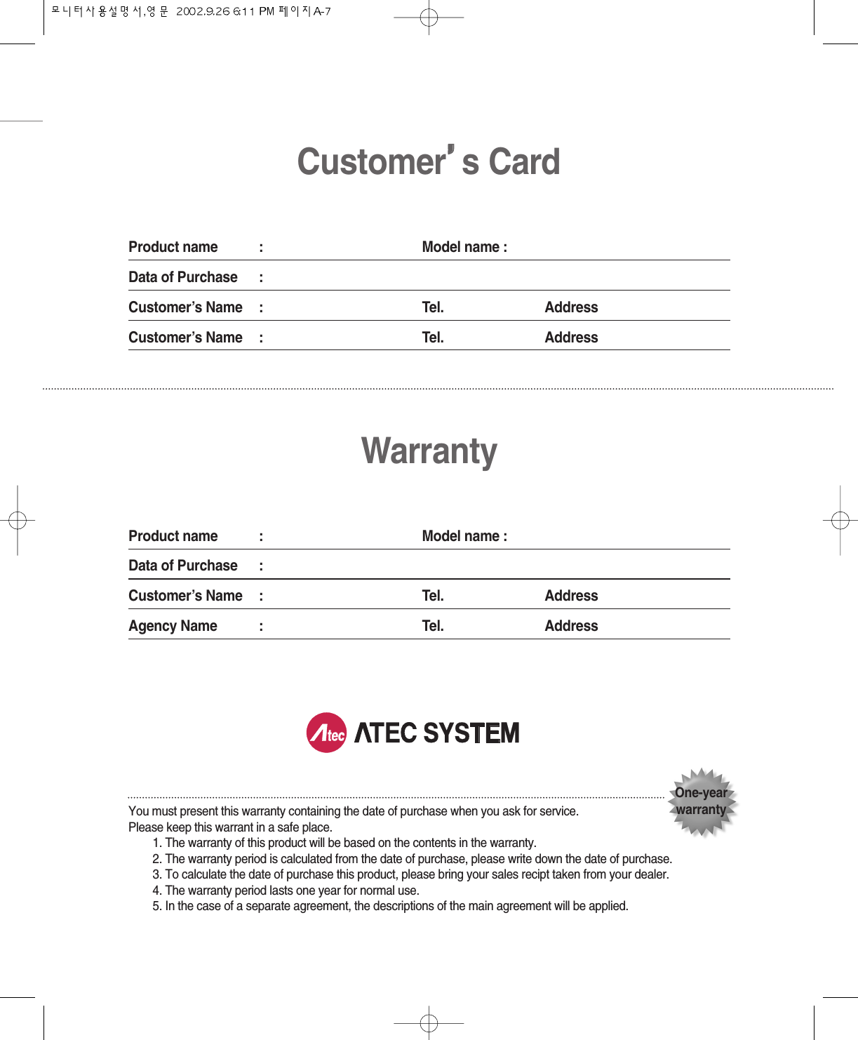 Customer’’s CardProduct name : Model name :Data of Purchase :Customer’s Name : Tel. AddressCustomer’s Name : Tel. AddressWarrantyProduct name : Model name :Data of Purchase :Customer’s Name : Tel. AddressAgency Name : Tel. AddressYou must present this warranty containing the date of purchase when you ask for service.Please keep this warrant in a safe place.1. The warranty of this product will be based on the contents in the warranty.2. The warranty period is calculated from the date of purchase, please write down the date of purchase.3. To calculate the date of purchase this product, please bring your sales recipt taken from your dealer.4. The warranty period lasts one year for normal use.5. In the case of a separate agreement, the descriptions of the main agreement will be applied.One-yearwarranty