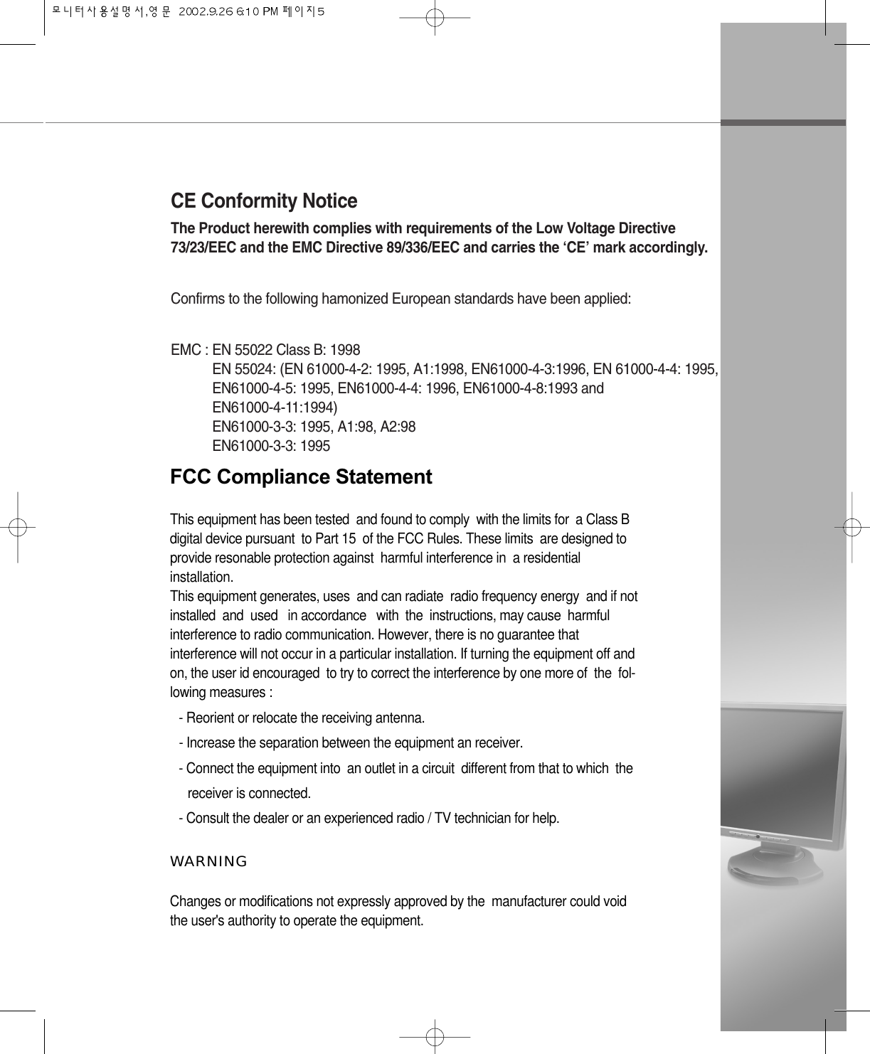 CE Conformity NoticeThe Product herewith complies with requirements of the Low Voltage Directive73/23/EEC and the EMC Directive 89/336/EEC and carries the ‘CE’ mark accordingly.Confirms to the following hamonized European standards have been applied:EMC : EN 55022 Class B: 1998EN 55024: (EN 61000-4-2: 1995, A1:1998, EN61000-4-3:1996, EN 61000-4-4: 1995,EN61000-4-5: 1995, EN61000-4-4: 1996, EN61000-4-8:1993 and EN61000-4-11:1994)EN61000-3-3: 1995, A1:98, A2:98EN61000-3-3: 1995FCC Compliance StatementThis equipment has been tested  and found to comply  with the limits for  a Class B digital device pursuant  to Part 15  of the FCC Rules. These limits  are designed to provide resonable protection against  harmful interference in  a residentialinstallation. This equipment generates, uses  and can radiate  radio frequency energy  and if not installed  and  used   in accordance   with  the  instructions, may cause  harmful interference to radio communication. However, there is no guarantee thatinterference will not occur in a particular installation. If turning the equipment off andon, the user id encouraged  to try to correct the interference by one more of  the  fol-lowing measures :- Reorient or relocate the receiving antenna.- Increase the separation between the equipment an receiver.- Connect the equipment into  an outlet in a circuit  different from that to which  the receiver is connected.- Consult the dealer or an experienced radio / TV technician for help.W A R N I N GChanges or modifications not expressly approved by the  manufacturer could voidthe user&apos;s authority to operate the equipment. 