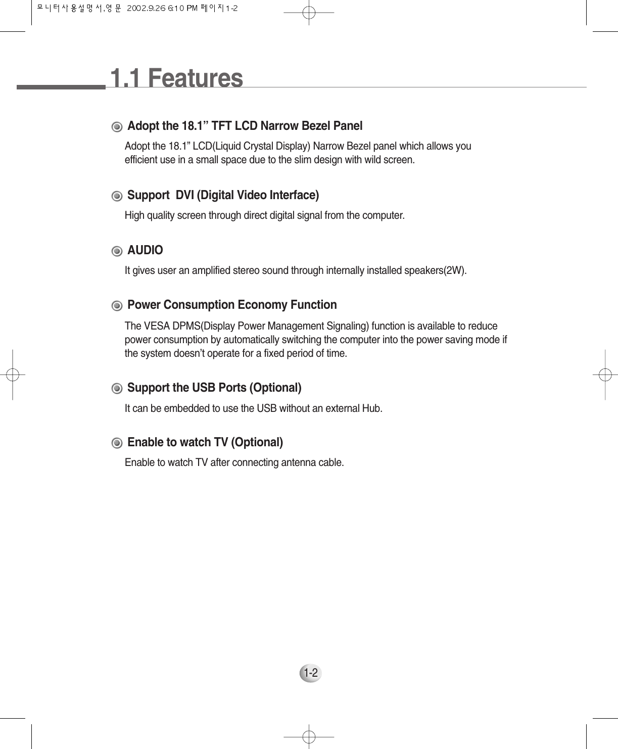 1.1 Features1-2Adopt the 18.1” LCD(Liquid Crystal Display) Narrow Bezel panel which allows youefficient use in a small space due to the slim design with wild screen.Adopt the 18.1” TFT LCD Narrow Bezel PanelHigh quality screen through direct digital signal from the computer.Support  DVI (Digital Video Interface)It gives user an amplified stereo sound through internally installed speakers(2W).AUDIOThe VESA DPMS(Display Power Management Signaling) function is available to reducepower consumption by automatically switching the computer into the power saving mode ifthe system doesn’t operate for a fixed period of time.Power Consumption Economy FunctionIt can be embedded to use the USB without an external Hub.Support the USB Ports (Optional)Enable to watch TV after connecting antenna cable.Enable to watch TV (Optional)