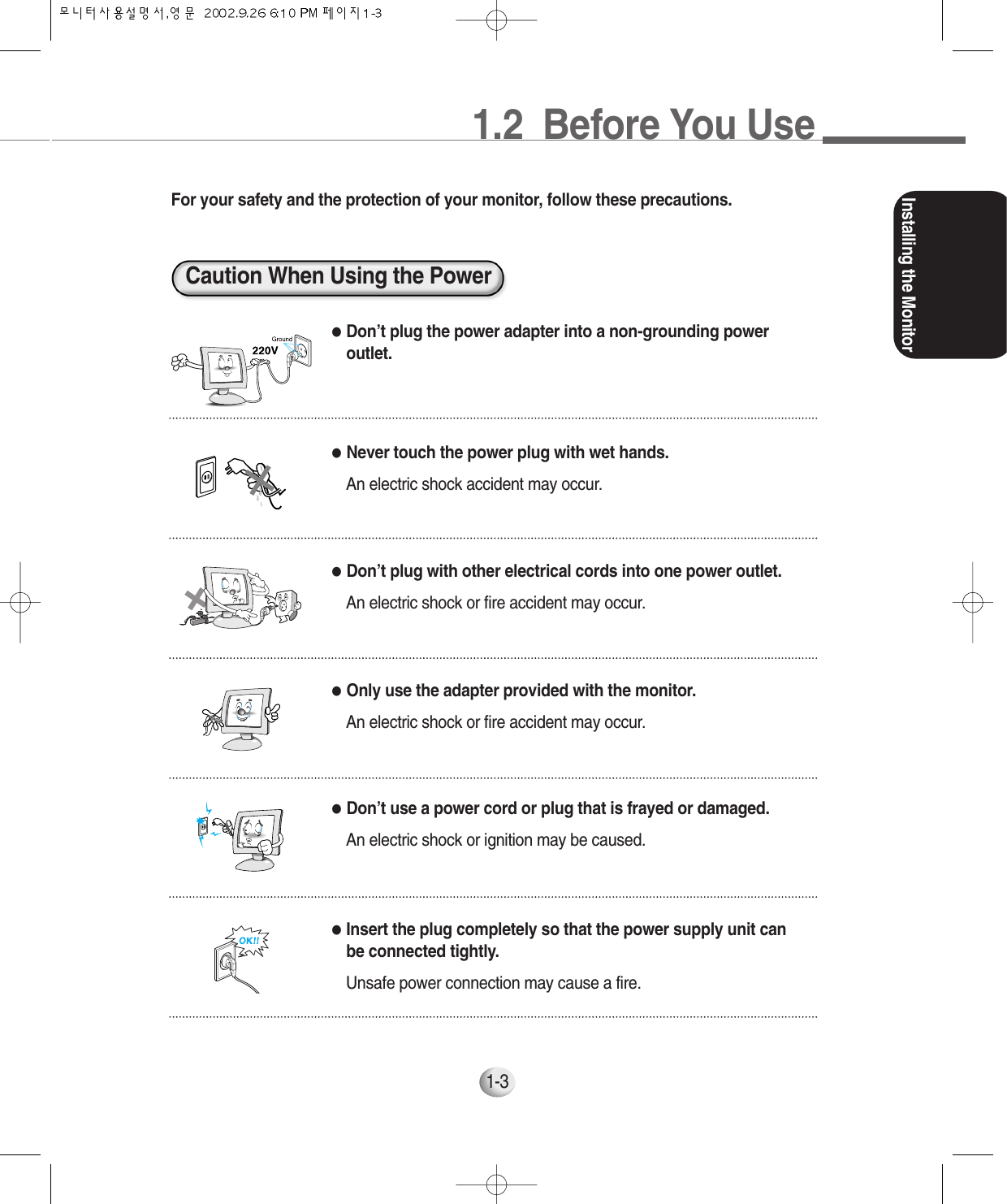 1.2  Before You UseInstalling the Monitor1-3For your safety and the protection of your monitor, follow these precautions.Caution When Using the Power●Don’t plug the power adapter into a non-grounding poweroutlet.●Never touch the power plug with wet hands.An electric shock accident may occur.●Don’t plug with other electrical cords into one power outlet.An electric shock or fire accident may occur.●Only use the adapter provided with the monitor.An electric shock or fire accident may occur.●Don’t use a power cord or plug that is frayed or damaged.An electric shock or ignition may be caused.●Insert the plug completely so that the power supply unit canbe connected tightly.Unsafe power connection may cause a fire.