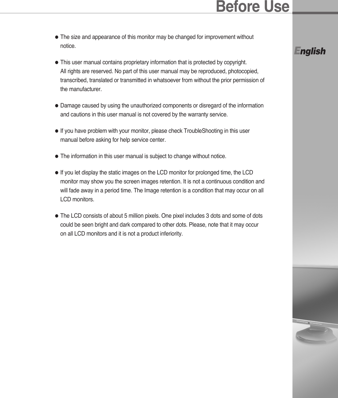 Before UseEnglish●The size and appearance of this monitor may be changed for improvement withoutnotice.●This user manual contains proprietary information that is protected by copyright. All rights are reserved. No part of this user manual may be reproduced, photocopied,transcribed, translated or transmitted in whatsoever from without the prior permission ofthe manufacturer.●Damage caused by using the unauthorized components or disregard of the informationand cautions in this user manual is not covered by the warranty service.●If you have problem with your monitor, please check TroubleShooting in this usermanual before asking for help service center.●The information in this user manual is subject to change without notice.●If you let display the static images on the LCD monitor for prolonged time, the LCDmonitor may show you the screen images retention. It is not a continuous condition andwill fade away in a period time. The Image retention is a condition that may occur on allLCD monitors.●The LCD consists of about 5 million pixels. One pixel includes 3 dots and some of dotscould be seen bright and dark compared to other dots. Please, note that it may occuron all LCD monitors and it is not a product inferiority.