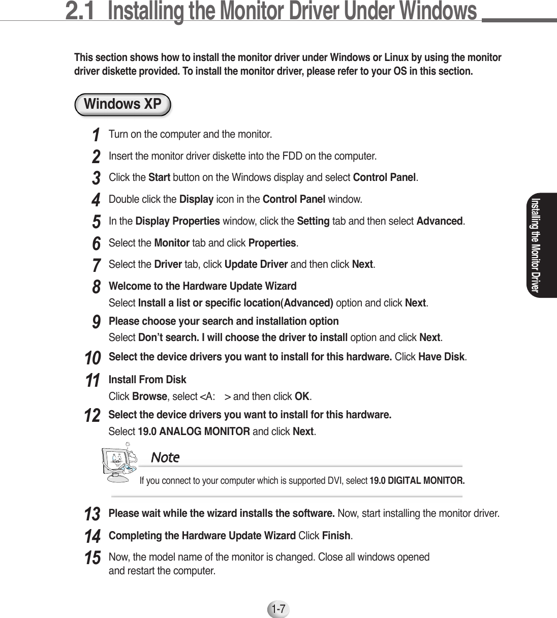 2.1  Installing the Monitor Driver Under Windows 1-7Windows XPThis section shows how to install the monitor driver under Windows or Linux by using the monitordriver diskette provided. To install the monitor driver, please refer to your OS in this section.Turn on the computer and the monitor.1Insert the monitor driver diskette into the FDD on the computer.2Installing the Monitor DriverIn the Display Properties window, click the Setting tab and then select Advanced.5Select the Monitor tab and click Properties.6Select the Driver tab, click Update Driver and then click Next.7Welcome to the Hardware Update WizardSelect Install a list or specific location(Advanced) option and click Next.8Please choose your search and installation optionSelect Don’t search. I will choose the driver to install option and click Next.9Please wait while the wizard installs the software. Now, start installing the monitor driver.13Select the device drivers you want to install for this hardware.Select 19.0 ANALOG MONITOR and click Next.12If you connect to your computer which is supported DVI, select 19.0 DIGITAL MONITOR.NNootteeSelect the device drivers you want to install for this hardware. Click Have Disk.10Click the Start button on the Windows display and select Control Panel.3Double click the Display icon in the Control Panel window.4Install From DiskClick Browse, select &lt;A:￦&gt; and then click OK.11Completing the Hardware Update Wizard Click Finish.14Now, the model name of the monitor is changed. Close all windows openedand restart the computer.15