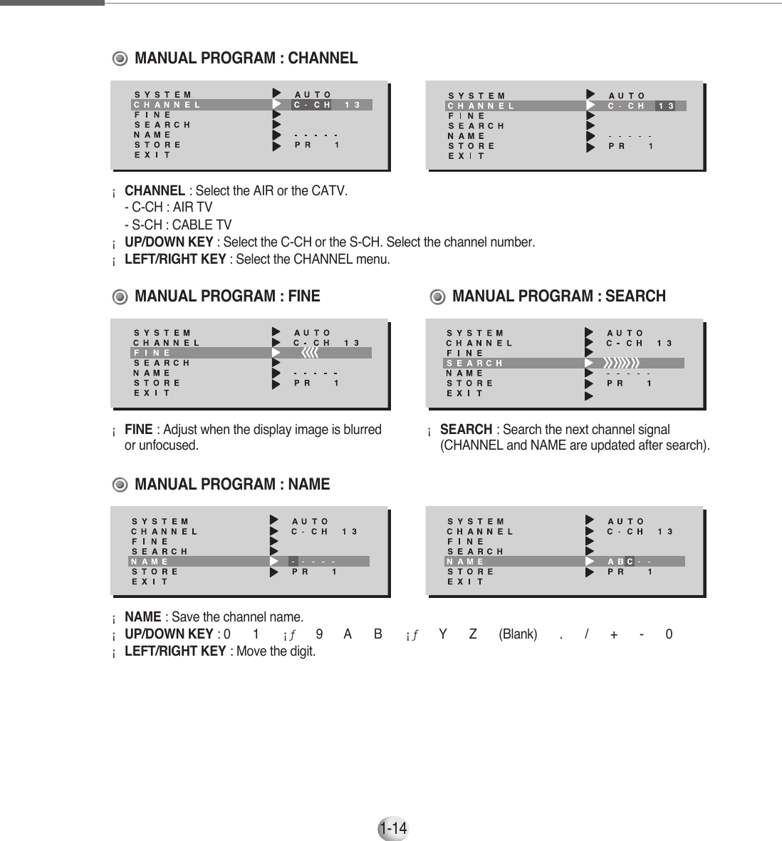 1-14¡CHANNEL : Select the AIR or the CATV.      - C-CH : AIR TV     - S-CH : CABLE TV¡UP/DOWN KEY : Select the C-CH or the S-CH. Select the channel number.     ¡LEFT/RIGHT KEY : Select the CHANNEL menu.  MANUAL PROGRAM : CHANNEL¡FINE : Adjust when the display image is blurredor unfocused.¡SEARCH : Search the next channel signal(CHANNEL and NAME are updated after search).MANUAL PROGRAM : FINE                  MANUAL PROGRAM : NAMEMANUAL PROGRAM : SEARCH¡NAME : Save the channel name.     ¡UP/DOWN KEY : 0 ▶1▶¡ƒ ▶9 ▶A▶B▶¡ƒ ▶Y▶Z▶(Blank) ▶.▶/▶+▶-▶0¡LEFT/RIGHT KEY : Move the digit.