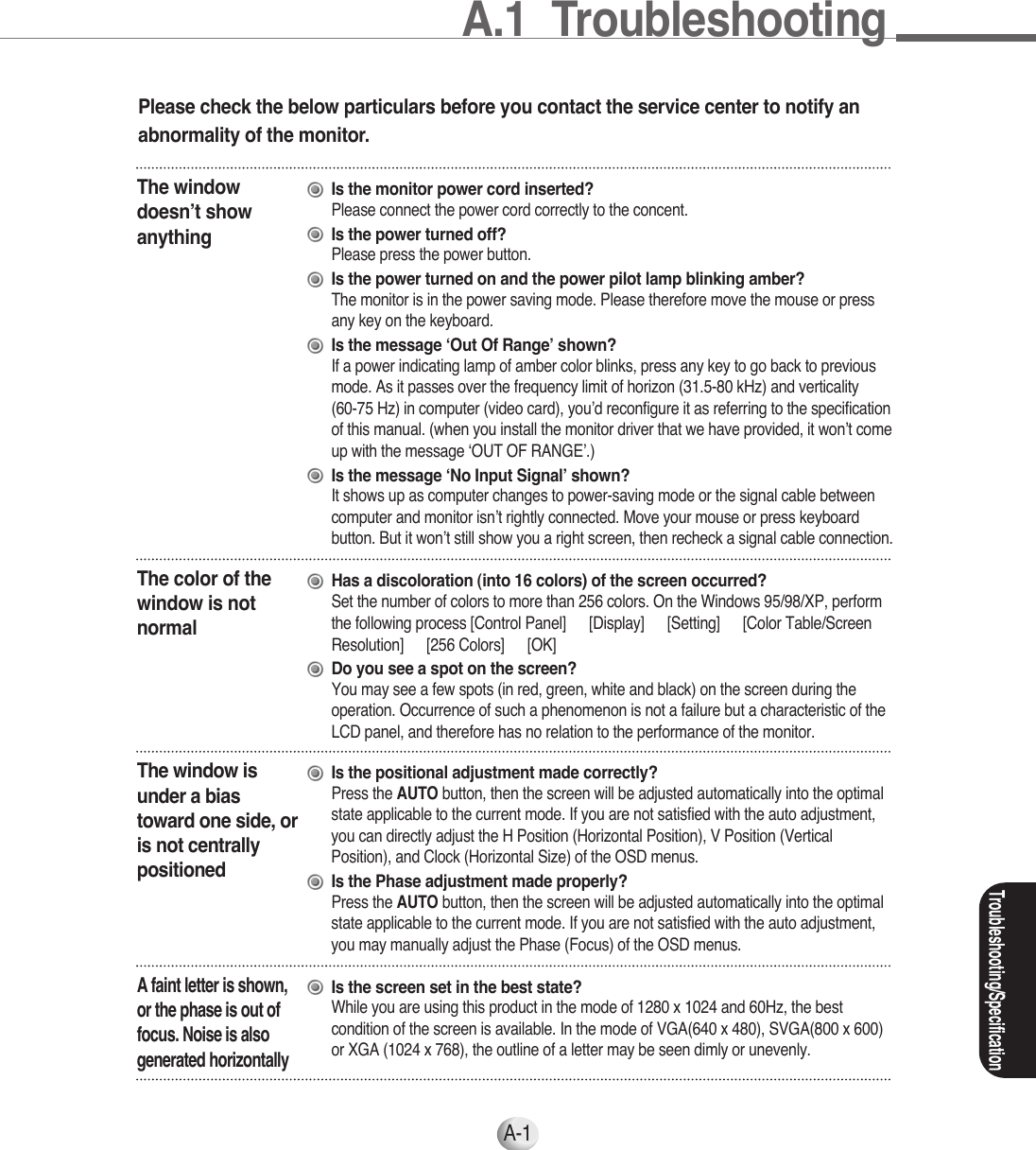 A-1Please check the below particulars before you contact the service center to notify anabnormality of the monitor.The windowdoesn’t showanythingIs the monitor power cord inserted?Please connect the power cord correctly to the concent.Is the power turned off?Please press the power button.Is the power turned on and the power pilot lamp blinking amber?The monitor is in the power saving mode. Please therefore move the mouse or press any key on the keyboard.Is the message ‘Out Of Range’ shown?If a power indicating lamp of amber color blinks, press any key to go back to previousmode. As it passes over the frequency limit of horizon (31.5-80 kHz) and verticality (60-75 Hz) in computer (video card), you’d reconfigure it as referring to the specificationof this manual. (when you install the monitor driver that we have provided, it won’t comeup with the message ‘OUT OF RANGE’.)Is the message ‘No Input Signal’ shown?It shows up as computer changes to power-saving mode or the signal cable betweencomputer and monitor isn’t rightly connected. Move your mouse or press keyboardbutton. But it won’t still show you a right screen, then recheck a signal cable connection.The color of thewindow is notnormalHas a discoloration (into 16 colors) of the screen occurred?Set the number of colors to more than 256 colors. On the Windows 95/98/XP, performthe following process [Control Panel] ▶[Display] ▶[Setting] ▶[Color Table/ScreenResolution] ▶[256 Colors] ▶[OK]Do you see a spot on the screen?You may see a few spots (in red, green, white and black) on the screen during theoperation. Occurrence of such a phenomenon is not a failure but a characteristic of theLCD panel, and therefore has no relation to the performance of the monitor.The window isunder a biastoward one side, oris not centrallypositionedIs the positional adjustment made correctly?Press the AUTO button, then the screen will be adjusted automatically into the optimalstate applicable to the current mode. If you are not satisfied with the auto adjustment,you can directly adjust the H Position (Horizontal Position), V Position (VerticalPosition), and Clock (Horizontal Size) of the OSD menus.Is the Phase adjustment made properly?Press the AUTO button, then the screen will be adjusted automatically into the optimalstate applicable to the current mode. If you are not satisfied with the auto adjustment,you may manually adjust the Phase (Focus) of the OSD menus.A faint letter is shown,or the phase is out offocus. Noise is alsogenerated horizontallyIs the screen set in the best state?While you are using this product in the mode of 1280 x 1024 and 60Hz, the bestcondition of the screen is available. In the mode of VGA(640 x 480), SVGA(800 x 600)or XGA (1024 x 768), the outline of a letter may be seen dimly or unevenly.Troubleshooting/SpecificationA.1  Troubleshooting