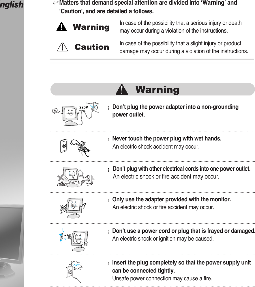 English¡Don’t plug the power adapter into a non-groundingpower outlet.¢”Matters that demand special attention are divided into ‘Warning’ and‘Caution’, and are detailed a follows.¡Never touch the power plug with wet hands.An electric shock accident may occur.¡Don’t plug with other electrical cords into one power outlet.An electric shock or fire accident may occur.¡Only use the adapter provided with the monitor.An electric shock or fire accident may occur.¡Don’t use a power cord or plug that is frayed or damaged.An electric shock or ignition may be caused.¡Insert the plug completely so that the power supply unitcan be connected tightly.Unsafe power connection may cause a fire.In case of the possibility that a serious injury or deathmay occur during a violation of the instructions.In case of the possibility that a slight injury or productdamage may occur during a violation of the instructions.Instructions for Safety