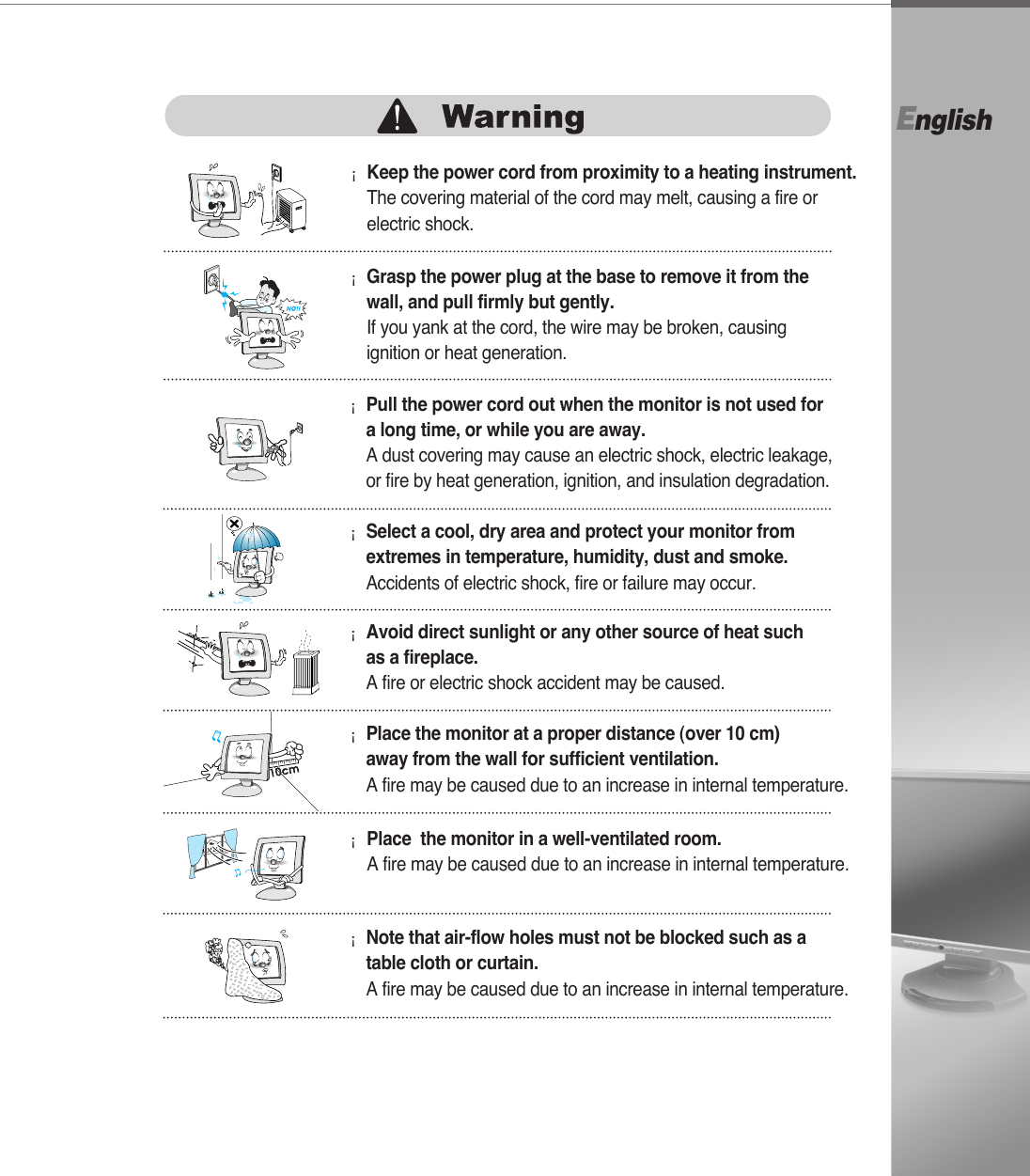 English¡Grasp the power plug at the base to remove it from thewall, and pull firmly but gently.If you yank at the cord, the wire may be broken, causingignition or heat generation.¡Pull the power cord out when the monitor is not used for a long time, or while you are away.A dust covering may cause an electric shock, electric leakage,or fire by heat generation, ignition, and insulation degradation.¡Select a cool, dry area and protect your monitor fromextremes in temperature, humidity, dust and smoke.Accidents of electric shock, fire or failure may occur.¡Avoid direct sunlight or any other source of heat suchas a fireplace. A fire or electric shock accident may be caused.¡Place the monitor at a proper distance (over 10 cm) away from the wall for sufficient ventilation.A fire may be caused due to an increase in internal temperature.¡Place  the monitor in a well-ventilated room.A fire may be caused due to an increase in internal temperature.¡Note that air-flow holes must not be blocked such as a table cloth or curtain.A fire may be caused due to an increase in internal temperature.¡Keep the power cord from proximity to a heating instrument.The covering material of the cord may melt, causing a fire orelectric shock. 