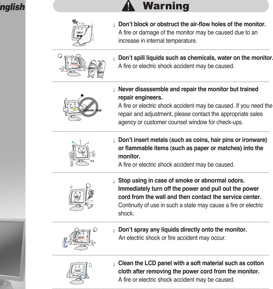 English¡Don’t block or obstruct the air-flow holes of the monitor.A fire or damage of the monitor may be caused due to anincrease in internal temperature.¡Don’t spill liquids such as chemicals, water on the monitor.A fire or electric shock accident may be caused.¡Never disassemble and repair the monitor but trainedrepair engineers. A fire or electric shock accident may be caused. If you need therepair and adjustment, please contact the appropriate salesagency or customer counsel window for check-ups.¡Don’t insert metals (such as coins, hair pins or ironware)or flammable items (such as paper or matches) into themonitor.A fire or electric shock accident may be caused.¡Stop using in case of smoke or abnormal odors.Immediately turn off the power and pull out the powercord from the wall and then contact the service center.Continuity of use in such a state may cause a fire or electricshock.¡Don’t spray any liquids directly onto the monitor.An electric shock or fire accident may occur.¡Clean the LCD panel with a soft material such as cottoncloth after removing the power cord from the monitor.A fire or electric shock accident may be caused.