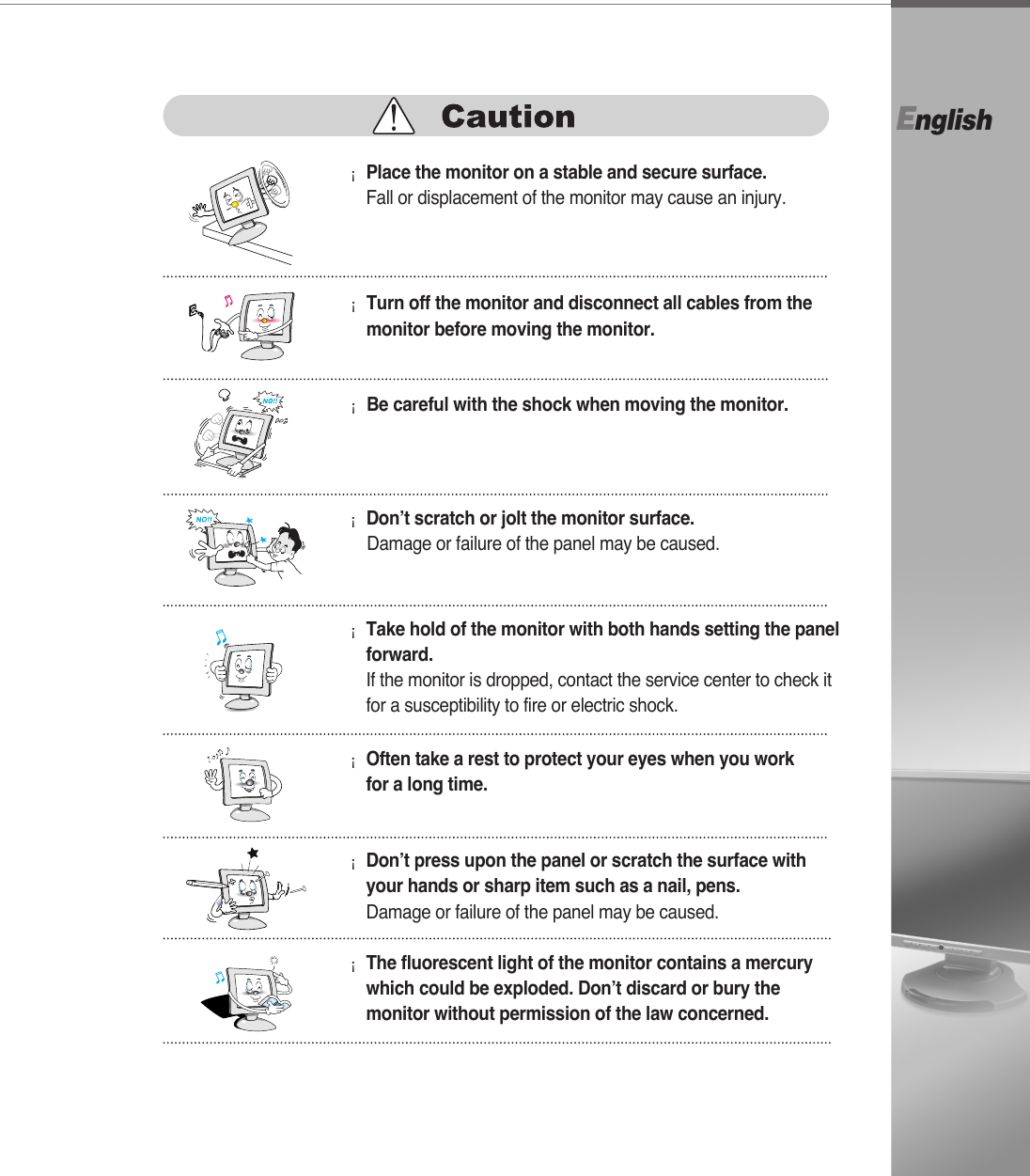 English¡Turn off the monitor and disconnect all cables from themonitor before moving the monitor.¡Be careful with the shock when moving the monitor.¡Place the monitor on a stable and secure surface.Fall or displacement of the monitor may cause an injury.¡Don’t scratch or jolt the monitor surface.Damage or failure of the panel may be caused.¡Often take a rest to protect your eyes when you workfor a long time.¡Take hold of the monitor with both hands setting the panelforward.If the monitor is dropped, contact the service center to check itfor a susceptibility to fire or electric shock.¡Don’t press upon the panel or scratch the surface withyour hands or sharp item such as a nail, pens.Damage or failure of the panel may be caused.¡The fluorescent light of the monitor contains a mercurywhich could be exploded. Don’t discard or bury themonitor without permission of the law concerned.