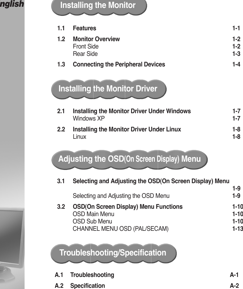 CONTENTSEnglish1.1 Features  ……………………………………………………………………1-11.2 Monitor Overview …………………………………………………………1-2Front Side ……………………………………………………………………1-2Rear Side ……………………………………………………………………1-31.3 Connecting the Peripheral Devices …………………………………1-4Installing the MonitorInstalling the Monitor Driver2.1 Installing the Monitor Driver Under Windows… … … … … … … … 1-7Windows XP …………………………………………………………………1-72.2 Installing the Monitor Driver Under Linux…………………………1-8Linux ……………………………………………………………………………1-8Adjusting the OSD(On Screen Display)MenuA.1 Troubleshooting …………………………………………………………A-1A.2 Specification ………………………………………………………………A-2Troubleshooting/Specification3.1 Selecting and Adjusting the OSD(On Screen Display) Menu…………………………………………………………………………………1-9Selecting and Adjusting the OSD Menu ………………………………1-93.2 OSD(On Screen Display) Menu Functions  ………………………1-10OSD Main Menu ……………………………………………………………1-10OSD Sub Menu ……………………………………………………………1-10CHANNEL MENU OSD (PAL/SECAM) ………………………………1-13