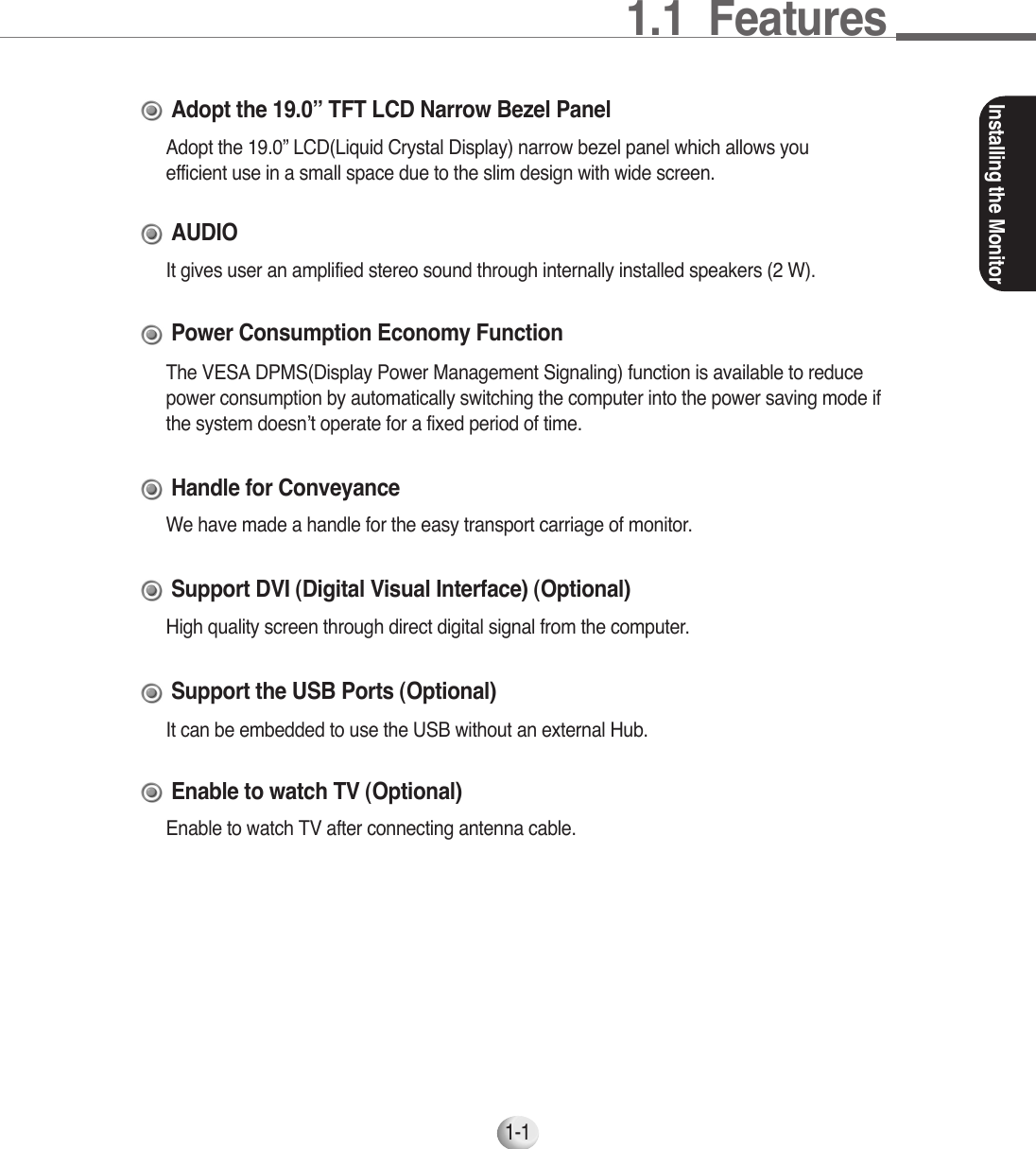 1.1  FeaturesInstalling the Monitor1-1Adopt the 19.0” LCD(Liquid Crystal Display) narrow bezel panel which allows youefficient use in a small space due to the slim design with wide screen.Adopt the 19.0” TFT LCD Narrow Bezel PanelHigh quality screen through direct digital signal from the computer.Support DVI (Digital Visual Interface) (Optional)It gives user an amplified stereo sound through internally installed speakers (2 W).AUDIOThe VESA DPMS(Display Power Management Signaling) function is available to reducepower consumption by automatically switching the computer into the power saving mode ifthe system doesn’t operate for a fixed period of time.Power Consumption Economy FunctionIt can be embedded to use the USB without an external Hub.Support the USB Ports (Optional)Enable to watch TV after connecting antenna cable.Enable to watch TV (Optional)We have made a handle for the easy transport carriage of monitor.Handle for Conveyance