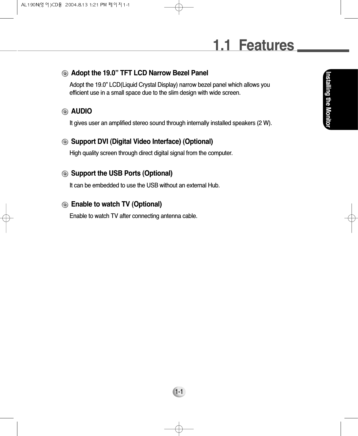 1.1  FeaturesInstalling the Monitor1-1Adopt the 19.0” LCD(Liquid Crystal Display) narrow bezel panel which allows youefficient use in a small space due to the slim design with wide screen.Adopt the 19.0” TFT LCD Narrow Bezel PanelHigh quality screen through direct digital signal from the computer.Support DVI (Digital Video Interface) (Optional)It gives user an amplified stereo sound through internally installed speakers (2 W).AUDIOIt can be embedded to use the USB without an external Hub.Support the USB Ports (Optional)Enable to watch TV after connecting antenna cable.Enable to watch TV (Optional)