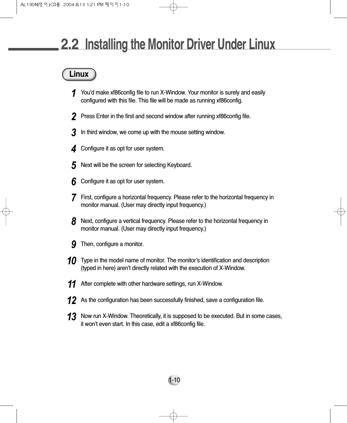 2.2  Installing the Monitor Driver Under Linux1-10LinuxYou’d make xf86config file to run X-Window. Your monitor is surely and easilyconfigured with this file. This file will be made as running xf86config.1Press Enter in the first and second window after running xf86config file.2In third window, we come up with the mouse setting window.3Configure it as opt for user system.4Next will be the screen for selecting Keyboard.5Configure it as opt for user system.6First, configure a horizontal frequency. Please refer to the horizontal frequency inmonitor manual. (User may directly input frequency.)7Next, configure a vertical frequency. Please refer to the horizontal frequency inmonitor manual. (User may directly input frequency.)8Then, configure a monitor.9Type in the model name of monitor. The monitor’s identification and description(typed in here) aren’t directly related with the execution of X-Window.10After complete with other hardware settings, run X-Window.11As the configuration has been successfully finished, save a configuration file.12Now run X-Window. Theoretically, it is supposed to be executed. But in some cases,it won’t even start. In this case, edit a xf86config file.13