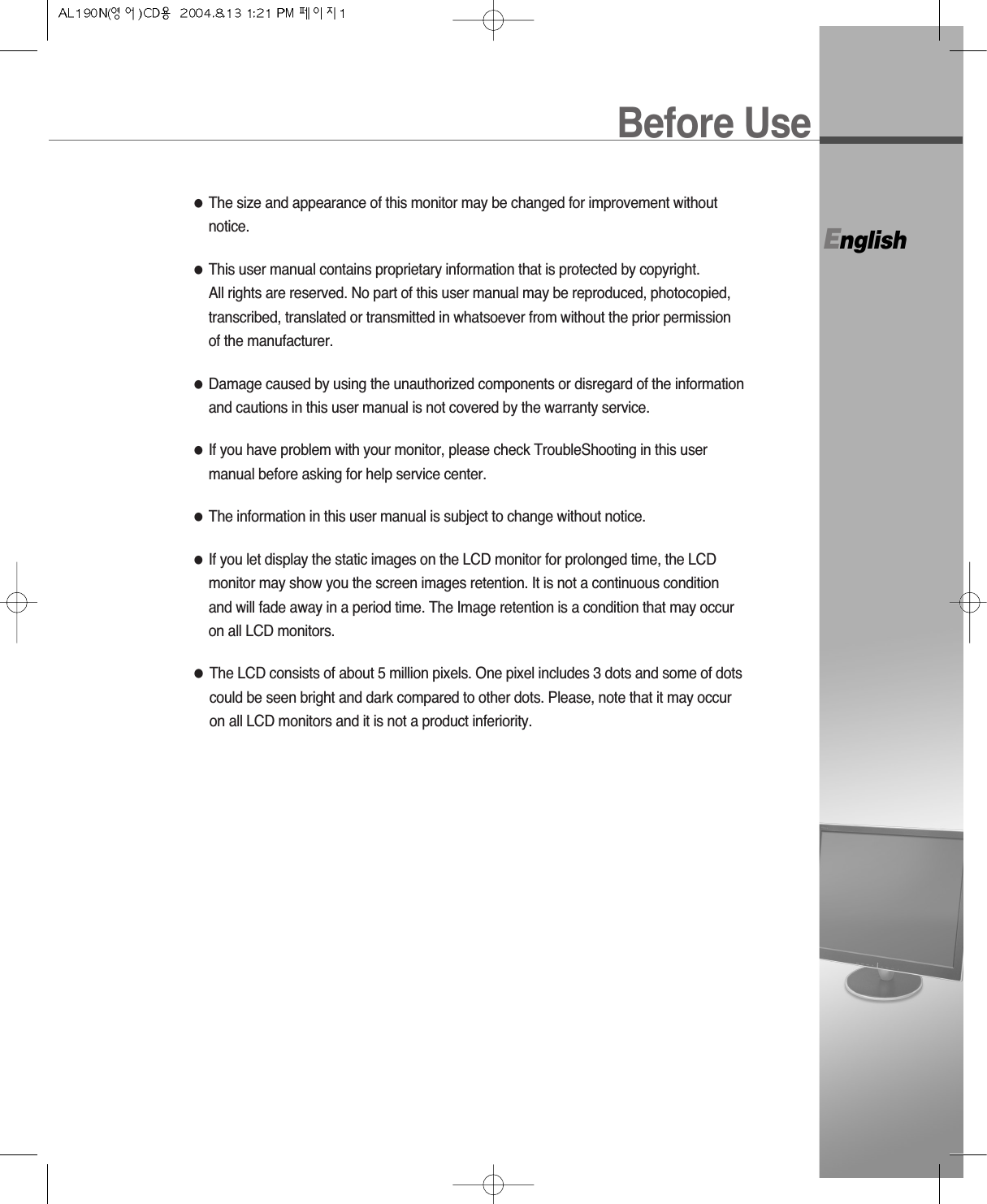 Before UseEnglish●The size and appearance of this monitor may be changed for improvement withoutnotice.●This user manual contains proprietary information that is protected by copyright. All rights are reserved. No part of this user manual may be reproduced, photocopied,transcribed, translated or transmitted in whatsoever from without the prior permissionof the manufacturer.●Damage caused by using the unauthorized components or disregard of the informationand cautions in this user manual is not covered by the warranty service.●If you have problem with your monitor, please check TroubleShooting in this usermanual before asking for help service center.●The information in this user manual is subject to change without notice.●If you let display the static images on the LCD monitor for prolonged time, the LCDmonitor may show you the screen images retention. It is not a continuous conditionand will fade away in a period time. The Image retention is a condition that may occuron all LCD monitors.●The LCD consists of about 5 million pixels. One pixel includes 3 dots and some of dotscould be seen bright and dark compared to other dots. Please, note that it may occuron all LCD monitors and it is not a product inferiority.