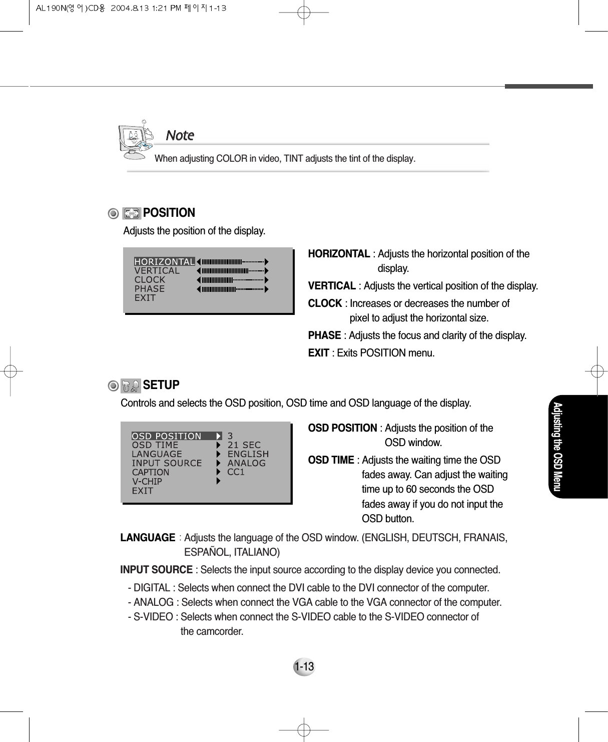 Adjusting the OSD Menu1-13HORIZONTAL : Adjusts the horizontal position of thedisplay.VERTICAL : Adjusts the vertical position of the display.CLOCK : Increases or decreases the number of pixel to adjust the horizontal size.PHASE : Adjusts the focus and clarity of the display.EXIT : Exits POSITION menu.POSITIONOSD POSITION : Adjusts the position of theOSD window.OSD TIME : Adjusts the waiting time the OSDfades away. Can adjust the waitingtime up to 60 seconds the OSDfades away if you do not input theOSD button.SETUPAdjusts the position of the display.Controls and selects the OSD position, OSD time and OSD language of the display.LANGUAGE : Adjusts the language of the OSD window. (ENGLISH, DEUTSCH, FRANAIS,ESPAÑOL, ITALIANO)INPUT SOURCE : Selects the input source according to the display device you connected.- DIGITAL : Selects when connect the DVI cable to the DVI connector of the computer.- ANALOG : Selects when connect the VGA cable to the VGA connector of the computer.- S-VIDEO : Selects when connect the S-VIDEO cable to the S-VIDEO connector of the camcorder.NNootteeWhen adjusting COLOR in video, TINT adjusts the tint of the display.