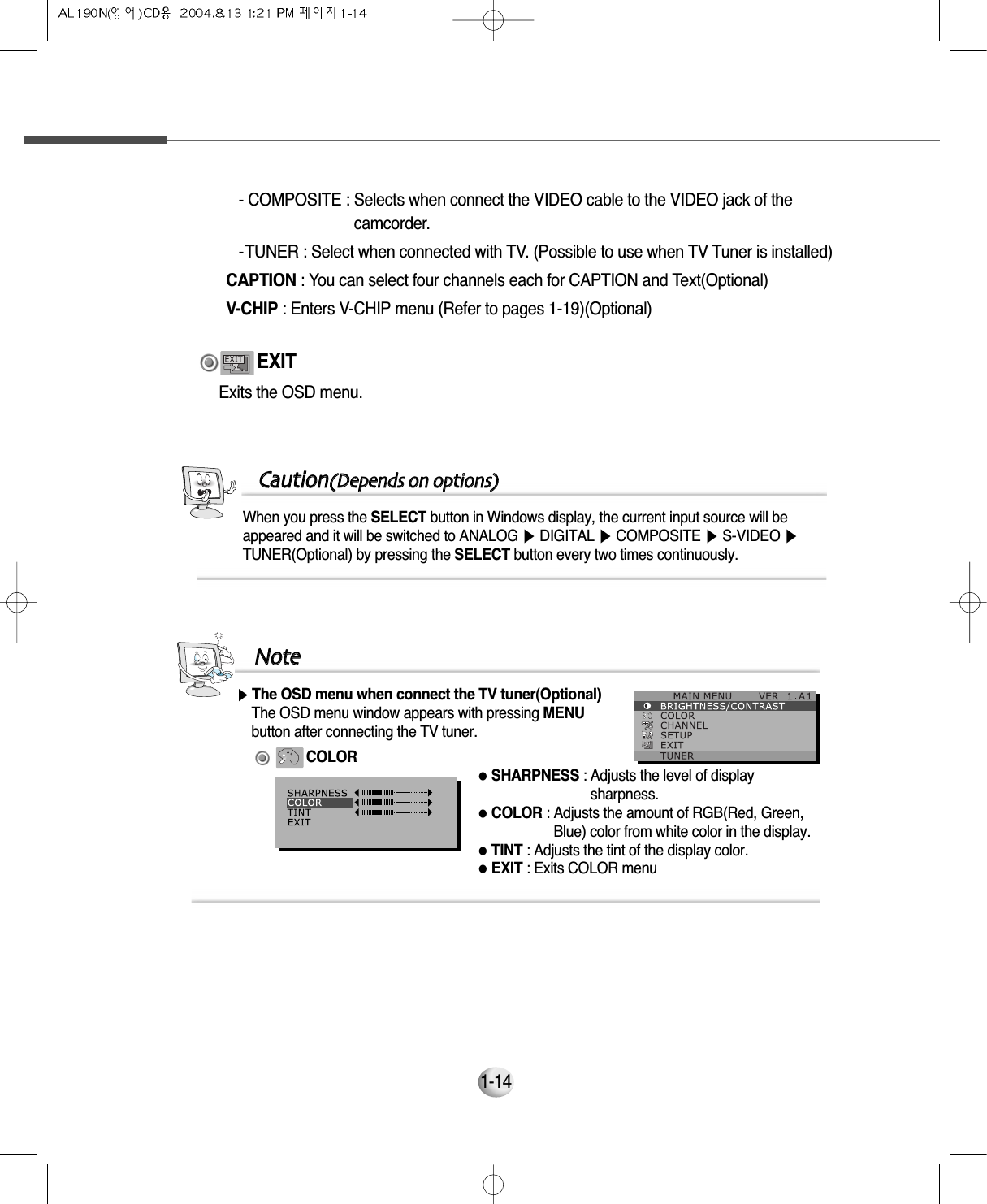 1-14When you press the SELECT button in Windows display, the current input source will beappeared and it will be switched to ANALOG ▶DIGITAL ▶COMPOSITE ▶S-VIDEO ▶TUNER(Optional) by pressing the SELECT button every two times continuously.CCaauuttiioonn((DDeeppeennddss oonn ooppttiioonnss))Exits the OSD menu.EXIT- COMPOSITE : Selects when connect the VIDEO cable to the VIDEO jack of thecamcorder.- TUNER : Select when connected with TV. (Possible to use when TV Tuner is installed)CAPTION : You can select four channels each for CAPTION and Text(Optional)V-CHIP : Enters V-CHIP menu (Refer to pages 1-19)(Optional)▶The OSD menu when connect the TV tuner(Optional)The OSD menu window appears with pressing MENU button after connecting the TV tuner.COLOR●SHARPNESS : Adjusts the level of displaysharpness.●COLOR : Adjusts the amount of RGB(Red, Green,Blue) color from white color in the display. ●TINT : Adjusts the tint of the display color.●EXIT : Exits COLOR menuNNoottee