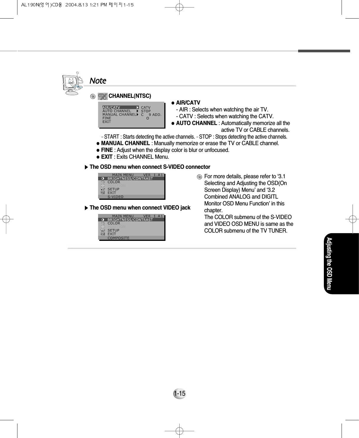 Adjusting the OSD Menu1-15▶The OSD menu when connect S-VIDEO connector▶The OSD menu when connect VIDEO jackFor more details, please refer to ‘3.1Selecting and Adjusting the OSD(OnScreen Display) Menu’ and ‘3.2Combined ANALOG and DIGITLMonitor OSD Menu Function’ in thischapter.The COLOR submenu of the S-VIDEOand VIDEO OSD MENU is same as theCOLOR submenu of the TV TUNER.NNootteeCHANNEL(NTSC)●AIR/CATV- AIR : Selects when watching the air TV.- CATV : Selects when watching the CATV.●AUTO CHANNEL : Automatically memorize all theactive TV or CABLE channels.- START : Starts detecting the active channels. - STOP : Stops detecting the active channels.●MANUAL CHANNEL : Manually memorize or erase the TV or CABLE channel.●FINE : Adjust when the display color is blur or unfocused.●EXIT : Exits CHANNEL Menu.