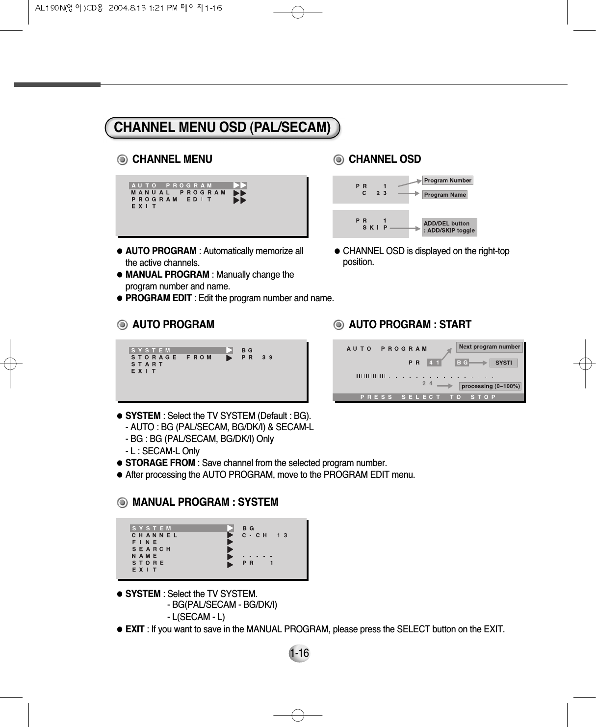 CHANNEL MENU OSD (PAL/SECAM)●AUTO PROGRAM : Automatically memorize all the active channels.●MANUAL PROGRAM : Manually change the program number and name.●PROGRAM EDIT : Edit the program number and name.     ●CHANNEL OSD is displayed on the right-topposition.CHANNEL MENU CHANNEL OSD●SYSTEM : Select the TV SYSTEM (Default : BG).    - AUTO : BG (PAL/SECAM, BG/DK/I) &amp; SECAM-L    - BG : BG (PAL/SECAM, BG/DK/I) Only    - L : SECAM-L Only●STORAGE FROM : Save channel from the selected program number.     ●After processing the AUTO PROGRAM, move to the PROGRAM EDIT menu.   AUTO PROGRAM●SYSTEM : Select the TV SYSTEM.      - BG(PAL/SECAM - BG/DK/I)- L(SECAM - L)●EXIT : If you want to save in the MANUAL PROGRAM, please press the SELECT button on the EXIT.          MANUAL PROGRAM : SYSTEMAUTO PROGRAM : START1-16