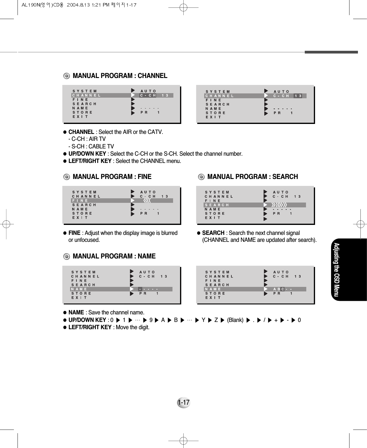 Adjusting the OSD Menu1-17●CHANNEL : Select the AIR or the CATV.      - C-CH : AIR TV     - S-CH : CABLE TV●UP/DOWN KEY : Select the C-CH or the S-CH. Select the channel number.     ●LEFT/RIGHT KEY : Select the CHANNEL menu.  MANUAL PROGRAM : CHANNEL●FINE : Adjust when the display image is blurredor unfocused.●SEARCH : Search the next channel signal(CHANNEL and NAME are updated after search).MANUAL PROGRAM : FINE                  MANUAL PROGRAM : NAMEMANUAL PROGRAM : SEARCH●NAME : Save the channel name.     ●UP/DOWN KEY : 0 ▶1▶…▶9 ▶A▶B▶…▶Y▶Z▶(Blank) ▶.▶/▶+▶-▶0●LEFT/RIGHT KEY : Move the digit.