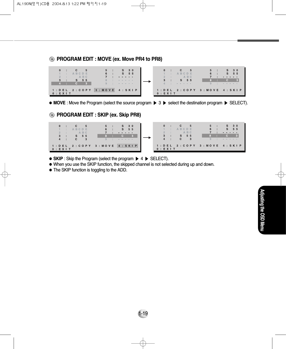 Adjusting the OSD Menu1-19                                       PROGRAM EDIT : MOVE (ex. Move PR4 to PR8)●MOVE : Move the Program (select the source program ▶3▶select the destination program ▶SELECT).                                              PROGRAM EDIT : SKIP (ex. Skip PR8)●SKIP : Skip the Program (select the program ▶4▶SELECT).●When you use the SKIP function, the skipped channel is not selected during up and down.     ●The SKIP function is toggling to the ADD.