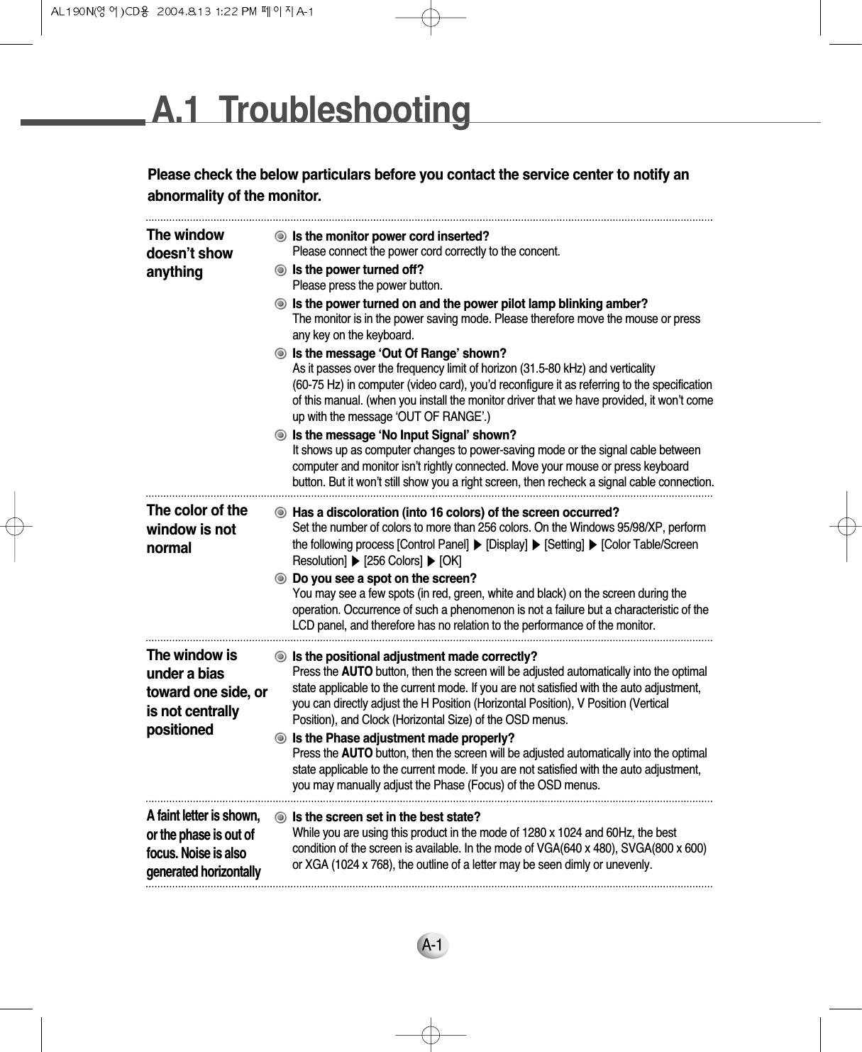 A.1  TroubleshootingA-1A-1Please check the below particulars before you contact the service center to notify anabnormality of the monitor.The windowdoesn’t showanythingIs the monitor power cord inserted?Please connect the power cord correctly to the concent.Is the power turned off?Please press the power button.Is the power turned on and the power pilot lamp blinking amber?The monitor is in the power saving mode. Please therefore move the mouse or press any key on the keyboard.Is the message ‘Out Of Range’ shown?As it passes over the frequency limit of horizon (31.5-80 kHz) and verticality (60-75 Hz) in computer (video card), you’d reconfigure it as referring to the specificationof this manual. (when you install the monitor driver that we have provided, it won’t comeup with the message ‘OUT OF RANGE’.)Is the message ‘No Input Signal’ shown?It shows up as computer changes to power-saving mode or the signal cable betweencomputer and monitor isn’t rightly connected. Move your mouse or press keyboardbutton. But it won’t still show you a right screen, then recheck a signal cable connection.The color of thewindow is notnormalHas a discoloration (into 16 colors) of the screen occurred?Set the number of colors to more than 256 colors. On the Windows 95/98/XP, performthe following process [Control Panel] ▶[Display] ▶[Setting] ▶[Color Table/ScreenResolution] ▶[256 Colors] ▶[OK]Do you see a spot on the screen?You may see a few spots (in red, green, white and black) on the screen during theoperation. Occurrence of such a phenomenon is not a failure but a characteristic of theLCD panel, and therefore has no relation to the performance of the monitor.The window isunder a biastoward one side, oris not centrallypositionedIs the positional adjustment made correctly?Press the AUTO button, then the screen will be adjusted automatically into the optimalstate applicable to the current mode. If you are not satisfied with the auto adjustment,you can directly adjust the H Position (Horizontal Position), V Position (VerticalPosition), and Clock (Horizontal Size) of the OSD menus.Is the Phase adjustment made properly?Press the AUTO button, then the screen will be adjusted automatically into the optimalstate applicable to the current mode. If you are not satisfied with the auto adjustment,you may manually adjust the Phase (Focus) of the OSD menus.A faint letter is shown,or the phase is out offocus. Noise is alsogenerated horizontallyIs the screen set in the best state?While you are using this product in the mode of 1280 x 1024 and 60Hz, the bestcondition of the screen is available. In the mode of VGA(640 x 480), SVGA(800 x 600)or XGA (1024 x 768), the outline of a letter may be seen dimly or unevenly.