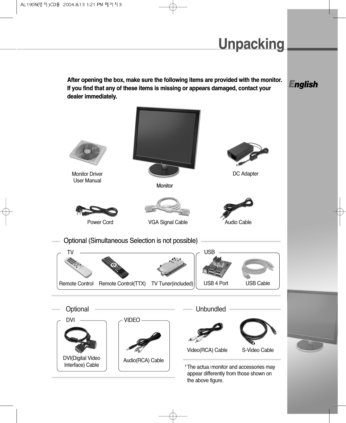 EnglishUnpackingAfter opening the box, make sure the following items are provided with the monitor.If you find that any of these items is missing or appears damaged, contact yourdealer immediately.Optional (Simultaneous Selection is not possible)Monitor* The actua monitor and accessories mayappear differently from those shown onthe above figure.UnbundledVideo(RCA) Cable S-Video CableUSB 4 PortRemote ControlTV USBTV Tuner(included) USB CableDC AdapterVGA Signal Cable Audio CableMonitor DriverUser ManualPower CordDVIDVI(Digital VideoInterface) CableVIDEOAudio(RCA) CableOptionalRemote Control(TTX)