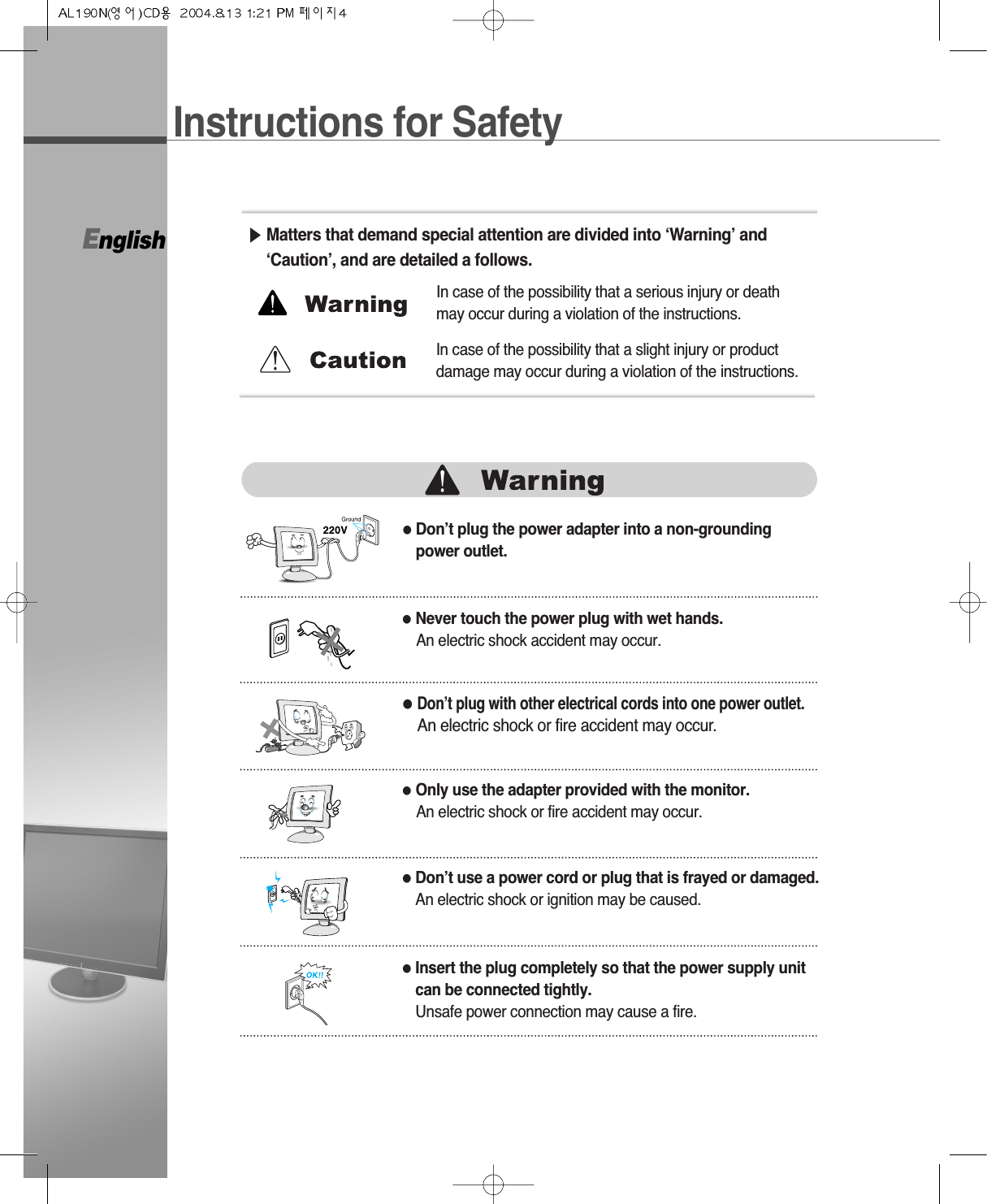 English●Don’t plug the power adapter into a non-groundingpower outlet.▶Matters that demand special attention are divided into ‘Warning’ and‘Caution’, and are detailed a follows.●Never touch the power plug with wet hands.An electric shock accident may occur.●Don’t plug with other electrical cords into one power outlet.An electric shock or fire accident may occur.●Only use the adapter provided with the monitor.An electric shock or fire accident may occur.●Don’t use a power cord or plug that is frayed or damaged.An electric shock or ignition may be caused.●Insert the plug completely so that the power supply unitcan be connected tightly.Unsafe power connection may cause a fire.In case of the possibility that a serious injury or deathmay occur during a violation of the instructions.In case of the possibility that a slight injury or productdamage may occur during a violation of the instructions.Instructions for Safety