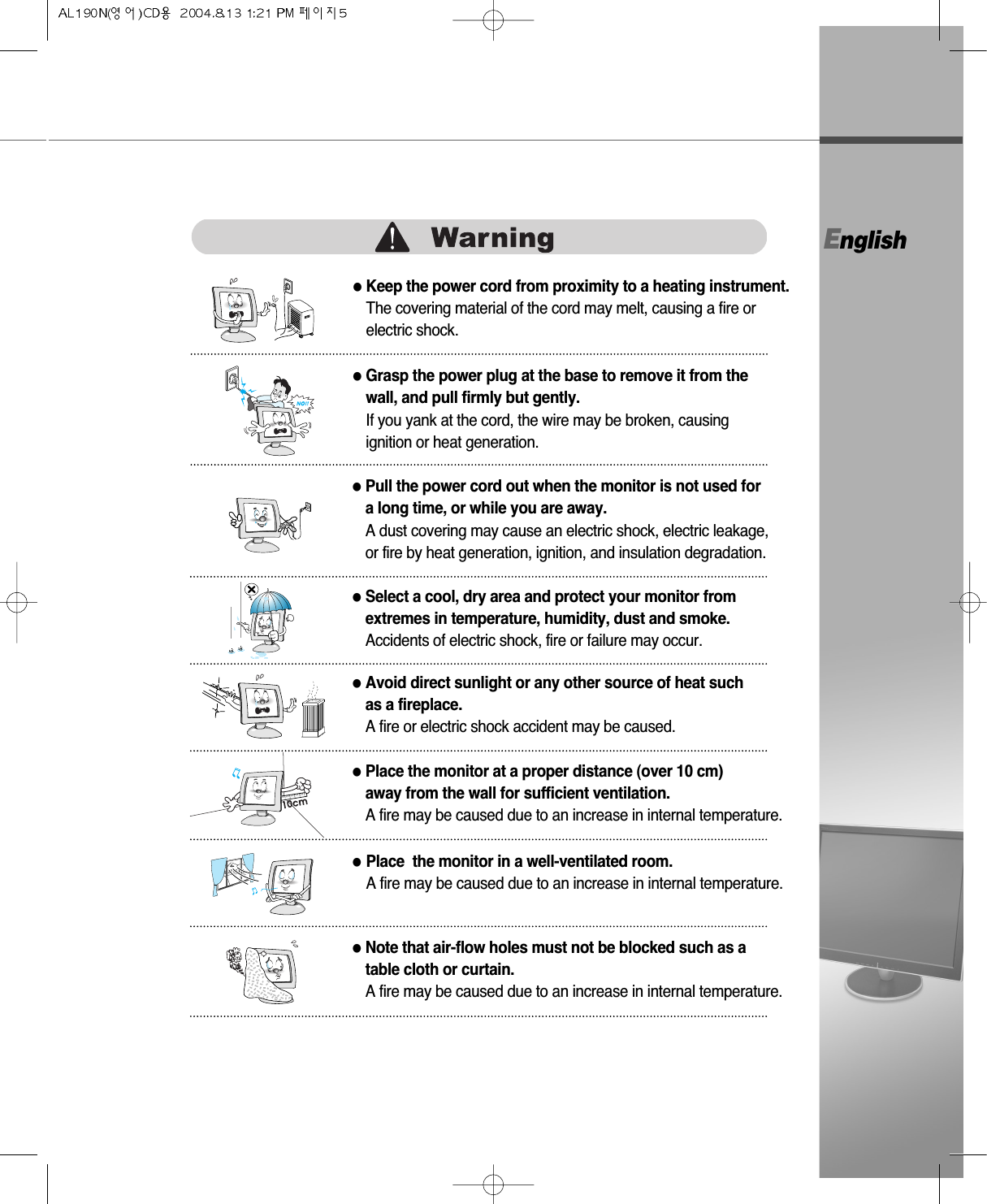 English●Grasp the power plug at the base to remove it from thewall, and pull firmly but gently.If you yank at the cord, the wire may be broken, causingignition or heat generation.●Pull the power cord out when the monitor is not used for a long time, or while you are away.A dust covering may cause an electric shock, electric leakage,or fire by heat generation, ignition, and insulation degradation.●Select a cool, dry area and protect your monitor fromextremes in temperature, humidity, dust and smoke.Accidents of electric shock, fire or failure may occur.●Avoid direct sunlight or any other source of heat suchas a fireplace. A fire or electric shock accident may be caused.●Place the monitor at a proper distance (over 10 cm) away from the wall for sufficient ventilation.A fire may be caused due to an increase in internal temperature.●Place  the monitor in a well-ventilated room.A fire may be caused due to an increase in internal temperature.●Note that air-flow holes must not be blocked such as a table cloth or curtain.A fire may be caused due to an increase in internal temperature.●Keep the power cord from proximity to a heating instrument.The covering material of the cord may melt, causing a fire orelectric shock. 