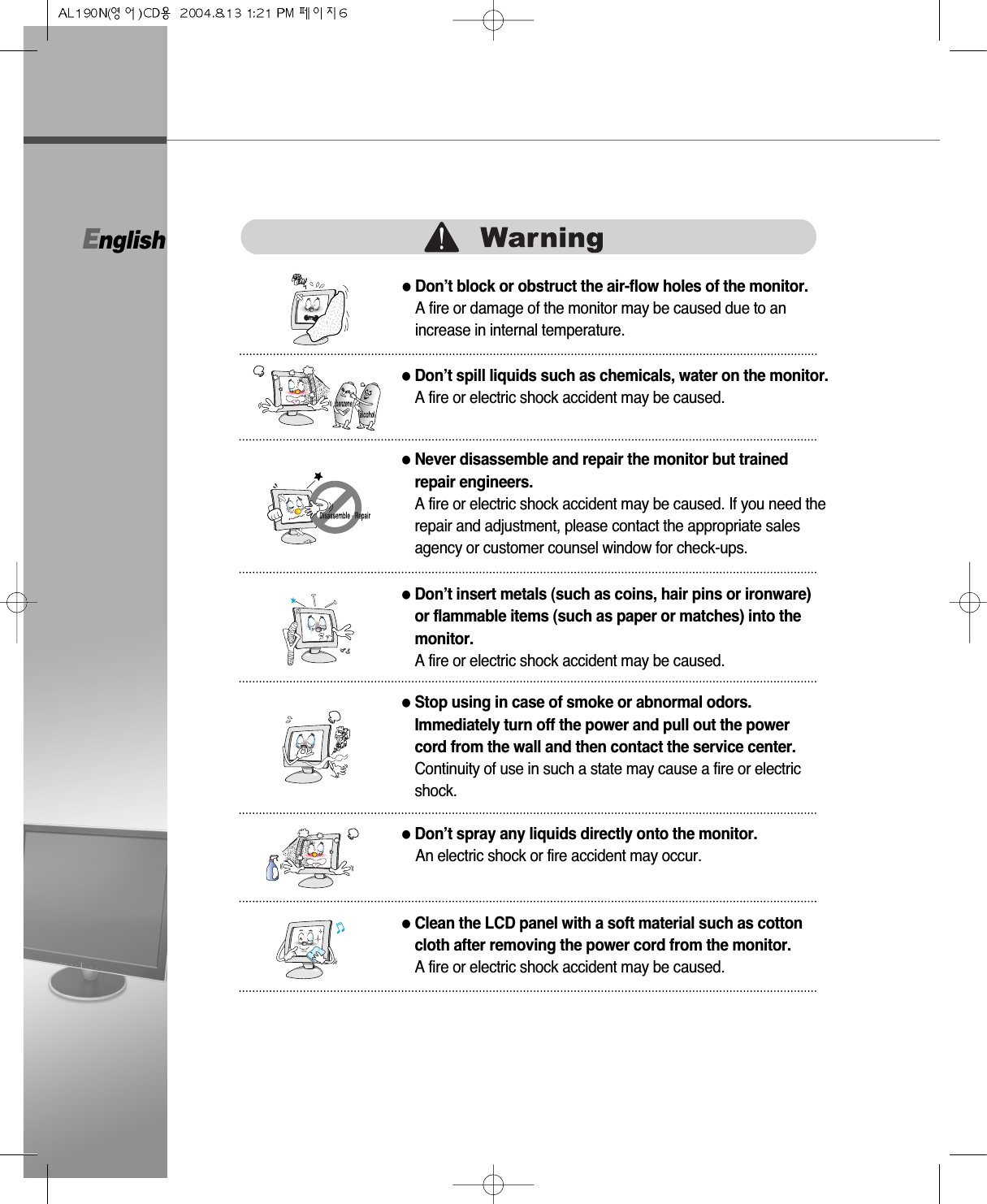 English●Don’t block or obstruct the air-flow holes of the monitor.A fire or damage of the monitor may be caused due to anincrease in internal temperature.●Don’t spill liquids such as chemicals, water on the monitor.A fire or electric shock accident may be caused.●Never disassemble and repair the monitor but trainedrepair engineers. A fire or electric shock accident may be caused. If you need therepair and adjustment, please contact the appropriate salesagency or customer counsel window for check-ups.●Don’t insert metals (such as coins, hair pins or ironware)or flammable items (such as paper or matches) into themonitor.A fire or electric shock accident may be caused.●Stop using in case of smoke or abnormal odors.Immediately turn off the power and pull out the powercord from the wall and then contact the service center.Continuity of use in such a state may cause a fire or electricshock.●Don’t spray any liquids directly onto the monitor.An electric shock or fire accident may occur.●Clean the LCD panel with a soft material such as cottoncloth after removing the power cord from the monitor.A fire or electric shock accident may be caused.