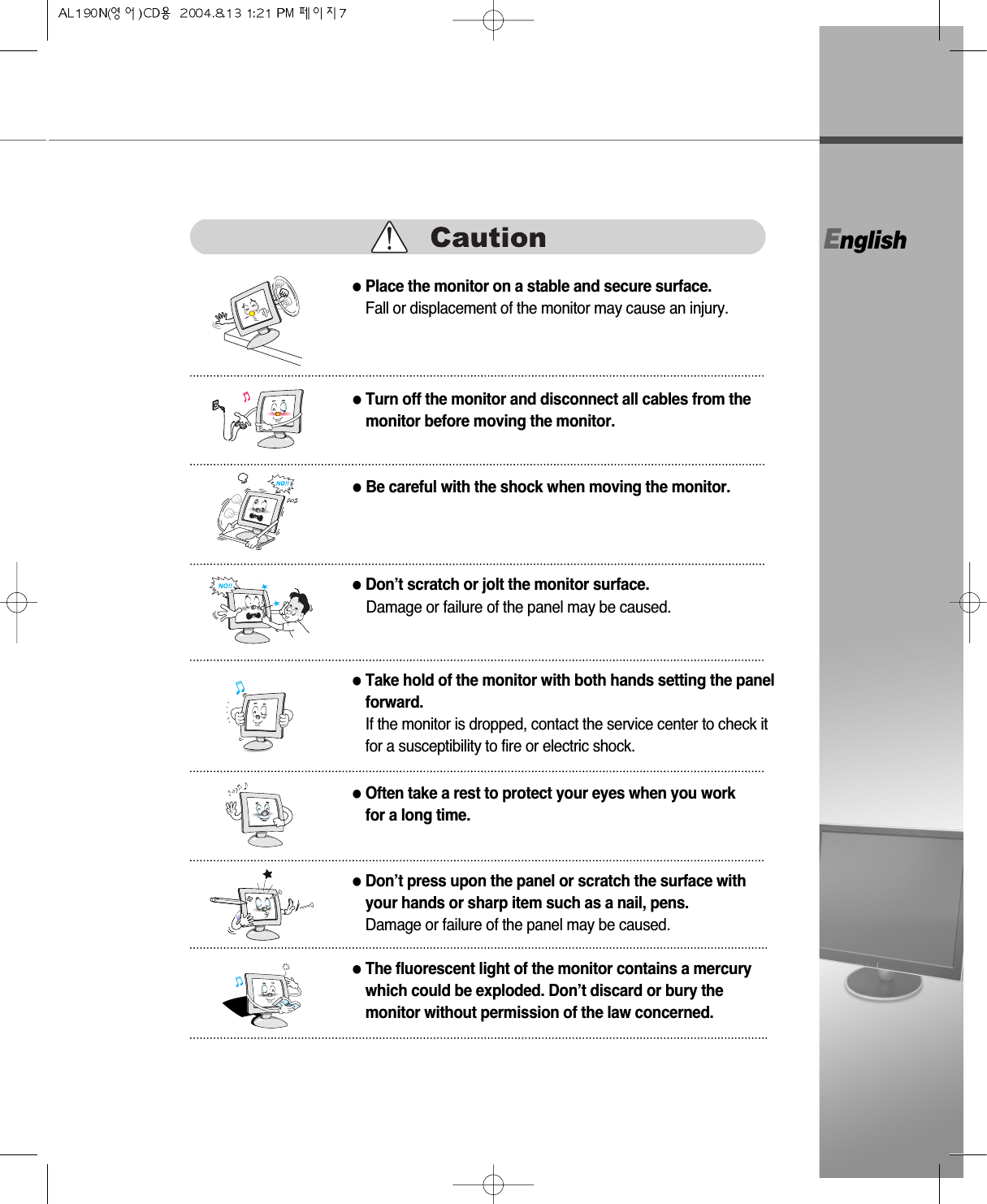 English●Turn off the monitor and disconnect all cables from themonitor before moving the monitor.●Be careful with the shock when moving the monitor.●Place the monitor on a stable and secure surface.Fall or displacement of the monitor may cause an injury.●Don’t scratch or jolt the monitor surface.Damage or failure of the panel may be caused.●Often take a rest to protect your eyes when you workfor a long time.●Take hold of the monitor with both hands setting the panelforward.If the monitor is dropped, contact the service center to check itfor a susceptibility to fire or electric shock.●Don’t press upon the panel or scratch the surface withyour hands or sharp item such as a nail, pens.Damage or failure of the panel may be caused.●The fluorescent light of the monitor contains a mercurywhich could be exploded. Don’t discard or bury themonitor without permission of the law concerned.