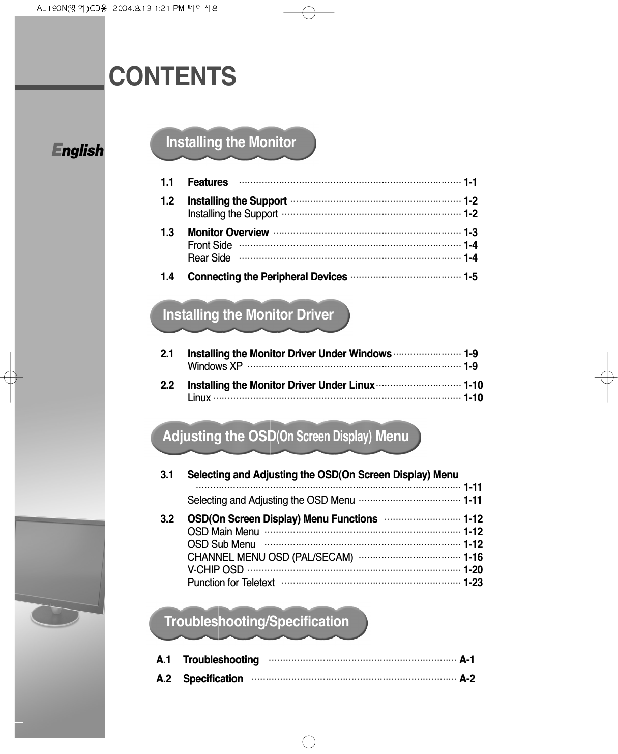 CONTENTSEnglish1.1 Features  …………………………………………………………………… 1-11.2 Installing the Support …………………………………………………… 1-2Installing the Support ……………………………………………………… 1-21.3 Monitor Overview ………………………………………………………… 1-3Front Side …………………………………………………………………… 1-4Rear Side …………………………………………………………………… 1-41.4 Connecting the Peripheral Devices ………………………………… 1-5Installing the MonitorInstalling the Monitor Driver2.1 Installing the Monitor Driver Under Windows…………………… 1-9Windows XP ………………………………………………………………… 1-92.2 Installing the Monitor Driver Under Linux………………………… 1-10Linux …………………………………………………………………………… 1-10Adjusting the OSD(On Screen Display)MenuA.1 Troubleshooting ………………………………………………………… A-1A.2 Specification ……………………………………………………………… A-2Troubleshooting/Specification3.1 Selecting and Adjusting the OSD(On Screen Display) Menu………………………………………………………………………………… 1-11Selecting and Adjusting the OSD Menu ……………………………… 1-113.2 OSD(On Screen Display) Menu Functions  ……………………… 1-12OSD Main Menu …………………………………………………………… 1-12OSD Sub Menu …………………………………………………………… 1-12CHANNEL MENU OSD (PAL/SECAM) ……………………………… 1-16V-CHIP OSD ………………………………………………………………… 1-20Punction for Teletext ……………………………………………………… 1-23