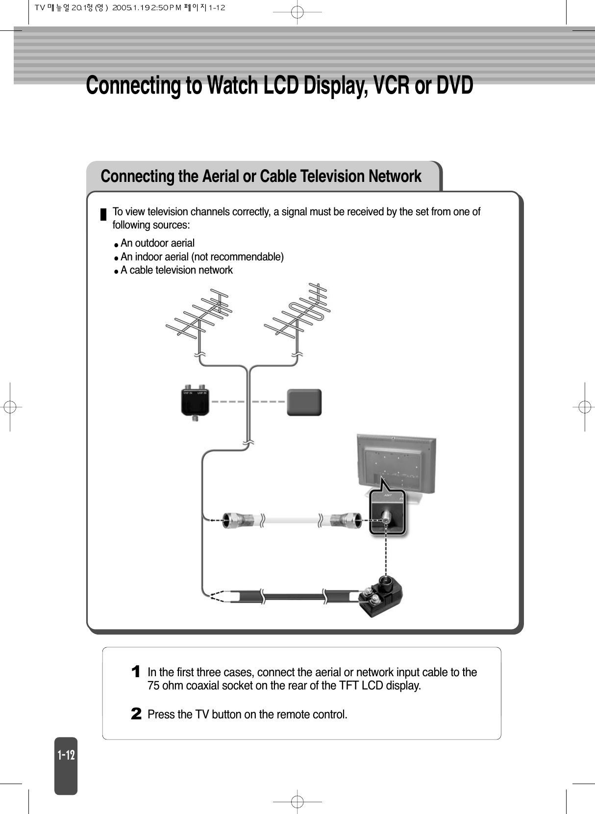 Connecting to Watch LCD Display, VCR or DVDConnecting the Aerial or Cable Television NetworkTo view television channels correctly, a signal must be received by the set from one offollowing sources:An outdoor aerialAn indoor aerial (not recommendable)A cable television network1In the first three cases, connect the aerial or network input cable to the75 ohm coaxial socket on the rear of the TFT LCD display.2Press the TV button on the remote control.