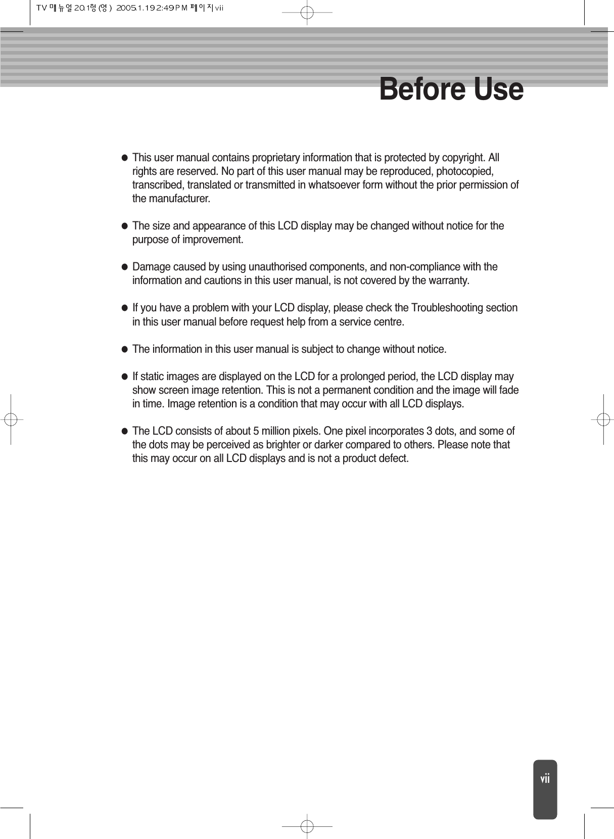 This user manual contains proprietary information that is protected by copyright. Allrights are reserved. No part of this user manual may be reproduced, photocopied,transcribed, translated or transmitted in whatsoever form without the prior permission ofthe manufacturer.The size and appearance of this LCD display may be changed without notice for thepurpose of improvement.Damage caused by using unauthorised components, and non-compliance with theinformation and cautions in this user manual, is not covered by the warranty.If you have a problem with your LCD display, please check the Troubleshooting sectionin this user manual before request help from a service centre.The information in this user manual is subject to change without notice.If static images are displayed on the LCD for a prolonged period, the LCD display mayshow screen image retention. This is not a permanent condition and the image will fadein time. Image retention is a condition that may occur with all LCD displays.The LCD consists of about 5 million pixels. One pixel incorporates 3 dots, and some ofthe dots may be perceived as brighter or darker compared to others. Please note thatthis may occur on all LCD displays and is not a product defect.Before Use