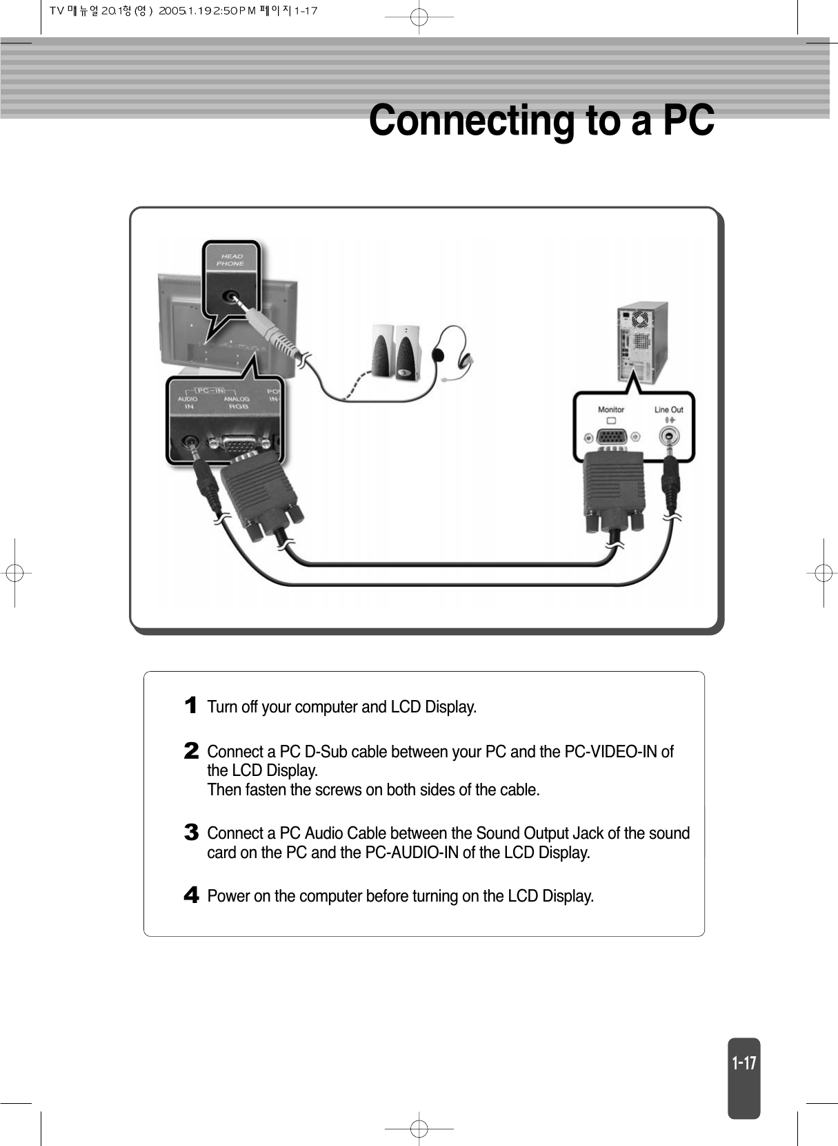 Connecting to a PC1Turn off your computer and LCD Display.2Connect a PC D-Sub cable between your PC and the PC-VIDEO-IN ofthe LCD Display.Then fasten the screws on both sides of the cable.3Connect a PC Audio Cable between the Sound Output Jack of the soundcard on the PC and the PC-AUDIO-IN of the LCD Display.4Power on the computer before turning on the LCD Display.