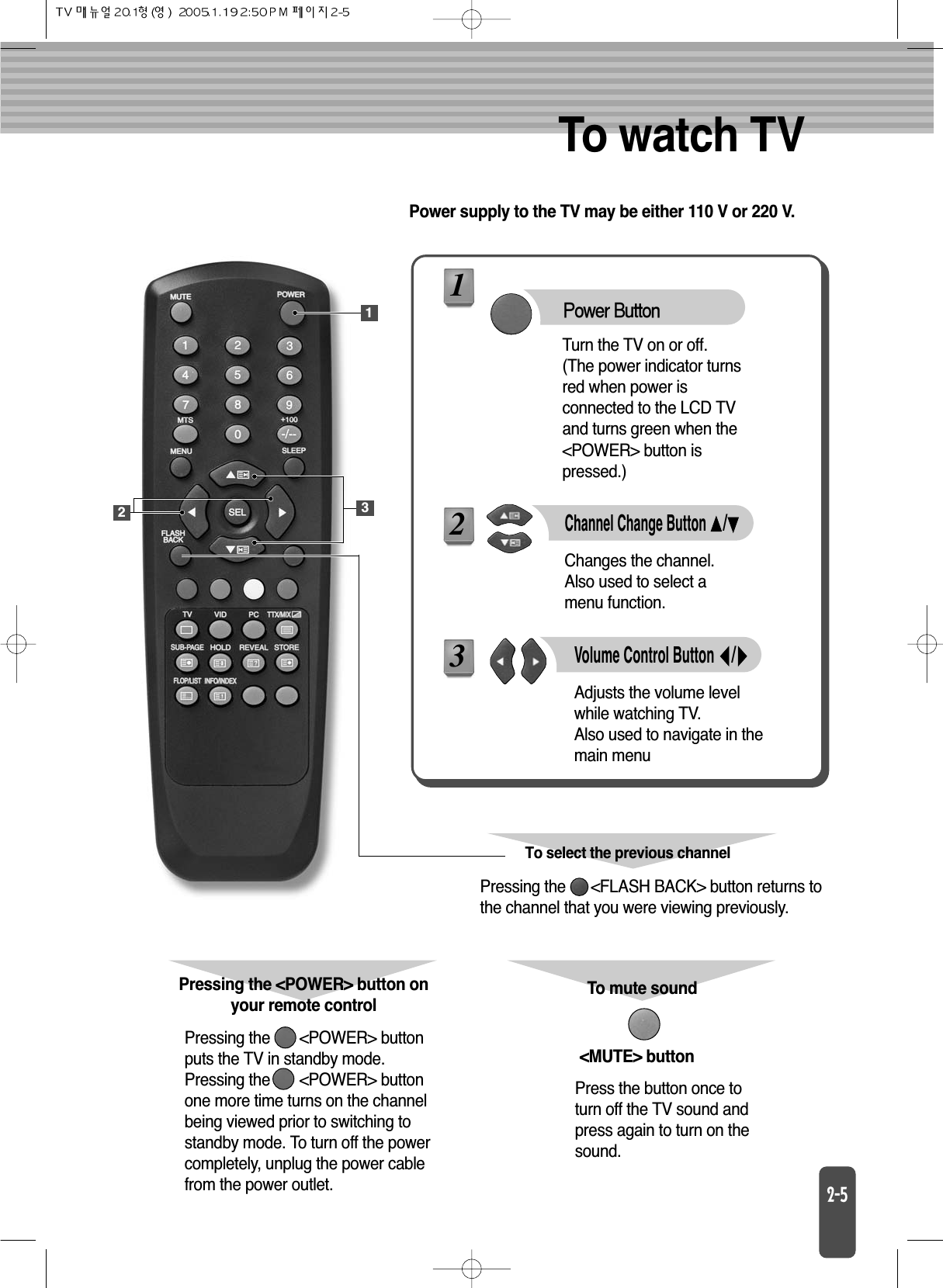 Power supply to the TV may be either 110 V or 220 V.To watch TVTurn the TV on or off.(The power indicator turnsred when power isconnected to the LCD TVand turns green when the&lt;POWER&gt; button ispressed.)Volume Control Button /Adjusts the volume levelwhile watching TV. Also used to navigate in themain menuChannel Change Button /Changes the channel.Also used to select amenu function.123123To select the previous channelPressing the      &lt;FLASH BACK&gt; button returns tothe channel that you were viewing previously.To mute soundPress the button once toturn off the TV sound andpress again to turn on thesound.&lt;MUTE&gt; buttonPressing the &lt;POWER&gt; button onyour remote controlPressing the       &lt;POWER&gt; buttonputs the TV in standby mode.Pressing the       &lt;POWER&gt; buttonone more time turns on the channelbeing viewed prior to switching tostandby mode. To turn off the powercompletely, unplug the power cablefrom the power outlet.